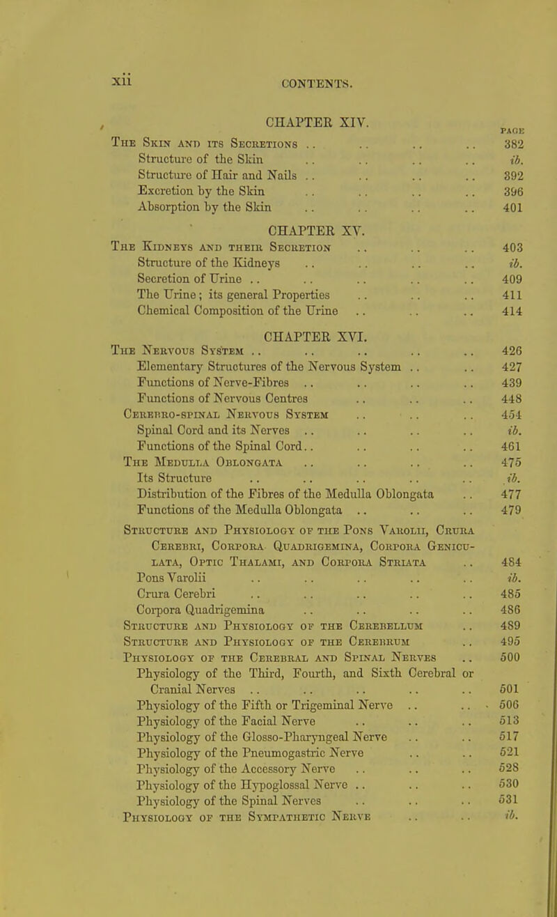 CONTENTS. CHAPTER XIV. The Skin and its Secretions Structure of the Skin Structure of Hair and Nails Excretion by the Skin Absorption by the Skin CHAPTER XV. The Kidneys and theiii Secretion .. .. .. 403 Structure of the Kidneys .. .. .. .. ib. Secretion of Urine .. .. .. .. .. 409 The Urine; its general Properties .. .. .. 411 Chemical Composition of the Urine .. .. .. 414 CHAPTER XVI. The Nervous System .. .. .. .. .. 426 Elementary Structures of the Nervous System .. .. 427 Functions of Nerve-Fibres .. .. .. .. 439 Functions of Nervous Centres .. .. . . 448 Cerebrospinal Nervous System .. .. .. 454 Spinal Cord and its Nerves .. .. .. .. ib. Functions of the Spinal Cord.. .. .. .. 461 The Medulla Oblongata .. .. .. .. 475 Its Structure .. .. .. .. .. ib. Distribution of the Fibres of the Medulla Oblongata .. 477 Functions of the Medulla Oblongata .. .. .. 479 Structure and Physiology of the Pons Varolii, Crura Cerebri, Corpora Quadrigemina, Corpora Genicu- lata, Optic Thalami, and Corpora Striata .. 484 Pons Varolii .. .. .. .. .. ib. Crura Cerebri .. .. .. .. .. 485 Corpora Quadrigemina .. .. .. .. 486 Structure and Physiology of the Cerebellum .. 489 Structure and Physiology of the Cerebrum .. 495 Physiology of the Cerebral and Spinal Nerves .. 500 Physiology of the Third, Fourth, and Sixth Cerebral or Cranial Nerves .. .. .. .. .. 501 Physiology of the Fifth or Trigeminal Nerve .. .. ■ 506 Physiology of the Facial Nerve .. .. .. 513 Physiology of the Glosso-Pharyngeal Nerve .. .. 517 Physiology of the Pneumogastric Nerve .. .. 521 Physiology of the Accessory Nerve .. .. .. 528 Physiology of the Hypoglossal Nerve .. .. .. 530 Physiology of the Spinal Nerves .. .. .. 531 Physiology of the Sympathetic Nerve .. .. ib. PAOl! 382 ib. 892 396 401