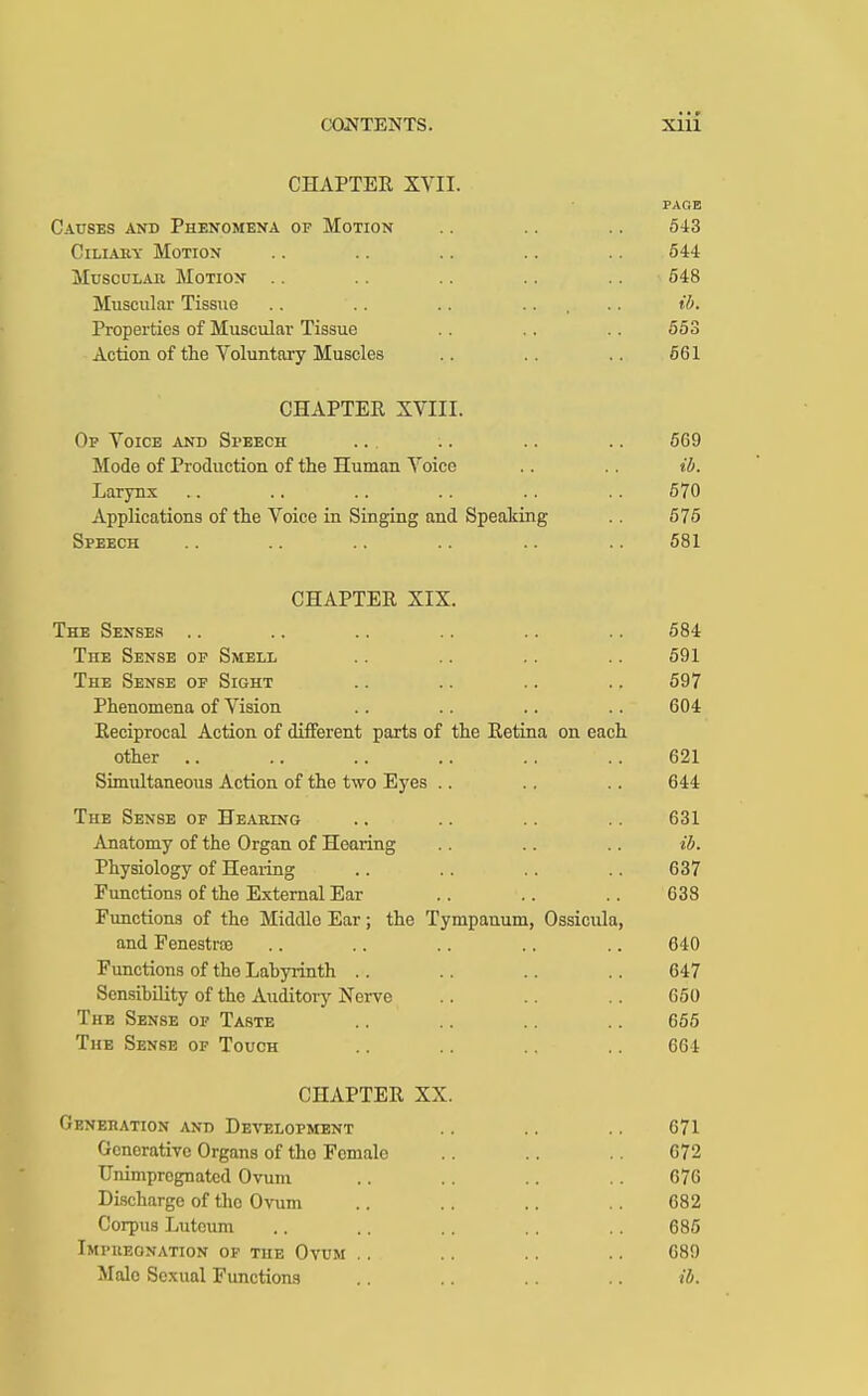CHAPTER XVII. Causes and Phenomena of Motion Ciliary Motion Muscular Motion Muscular Tissue Properties of Muscular Tissue Action of the Voluntary Muscles PAGE 543 544 548 ib. 553 561 CHAPTER XVIII. Op Voice and Speech ... .. .. .. 569 Mode of Production of the Human Voice .. .. ib. Larynx .. .. .. .. .. . . 570 Applications of the Voice in Singing and Speaking .. 575 Speech .. .. .. .. .. .. 581 CHAPTER XIX. The Senses .. .. .. .. .. .. 584 The Sense of Smell .. .. .. .. 591 The Sense of Sight .. .. .. .. 597 Phenomena of Vision .. .. .. .. 604 Reciprocal Action of different parts of the Retina on each other .. .. .. .. .. .. 621 Simultaneous Action of the two Eyes .. .. .. 644 The Sense of Hearing .. .. .. .. 631 Anatomy of the Organ of Hearing .. .. .. ib. Physiology of Hearing .. .. .. .. 637 Functions of the External Ear .. . . .. 638 Functions of the Middlo Ear; the Tympanum, Ossicula, and Fenestra .. .. .. .. .. 640 Functions of the Lahyrinth .. .. .. .. 647 Sensibility of the Auditory Nerve .. .. .. 650 The Sense of Taste .. .. .. .. 655 The Sense of Touch .. .. .. .. 661 CHAPTER XX. Generation and Development .. .. .. 671 Generative Organs of tho Female .. .. .. 672 Unimprognatcd Ovum .. .. .. .. 676 Discharge of tho Ovum .. .. .. .. 682 Corpus Lutoum .. .. .. .. .. 685 Impregnation of the Ovum .. .. .. .. 689 Male Sexual Functions .. .. .. .. ib.