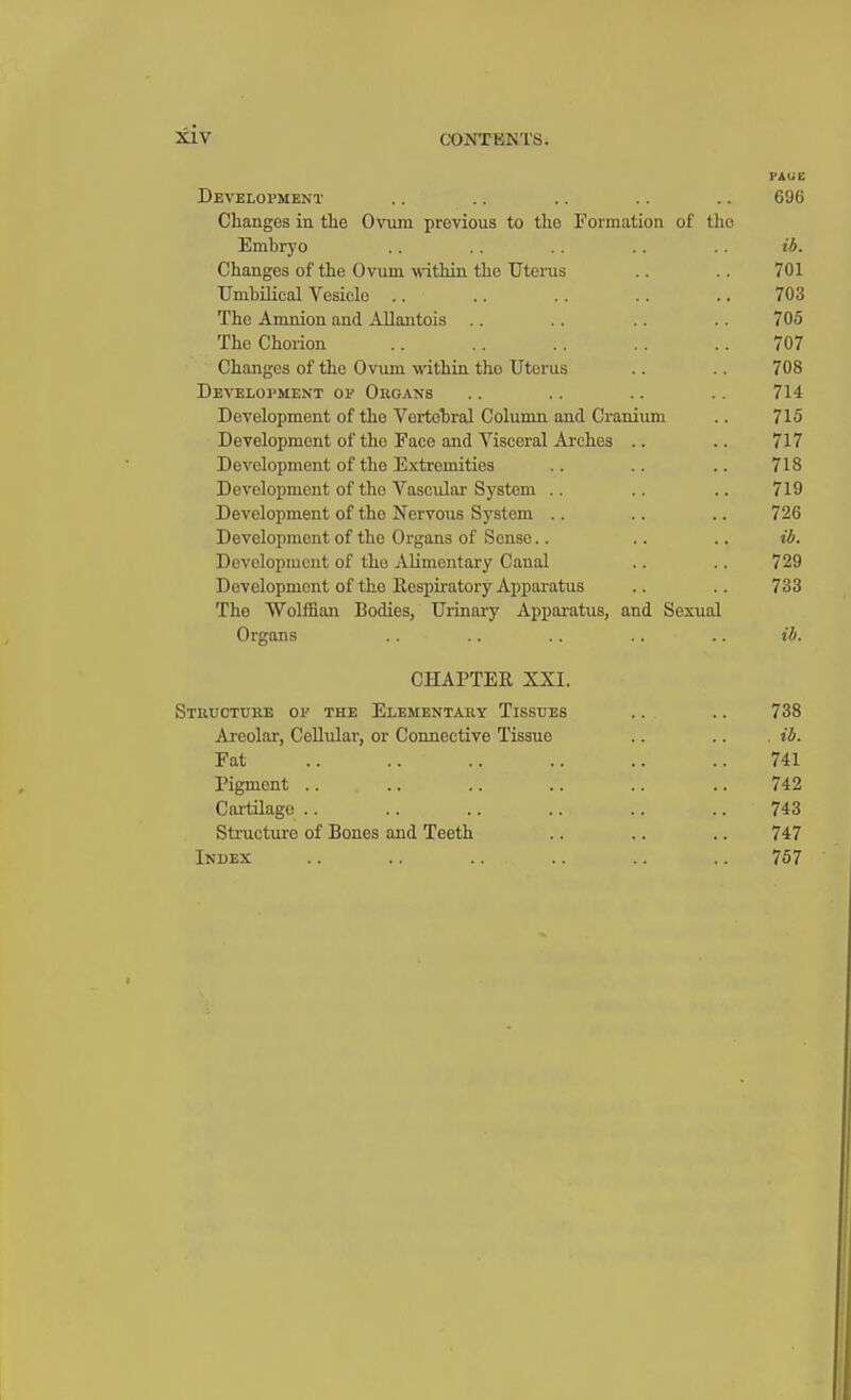 PAUE Development .. .. .. .. .. 696 Changes in the Ovum previous to the Formation of the Emhryo .. .. .. .. .. ib. Changes of the Ovum within the Uterus .. .. 701 TJnihilical Vesicle .. .. .. .. .. 703 The Amnion and Allantois .. .. .. .. 705 The Chorion .. .. .. .. .. 707 Changes of the Ovum -within tho Uterus .. .. 708 Development op Organs .. .. .. .. 714 Development of the Vertebral Column and Cranium .. 715 Development of tho Face and Visceral Arches .. .. 717 Development of the Extremities .. .. .. 718 Development of the Vascular System .. .. .. 719 Development of the Nervous System .. .. .. 726 Development of the Organs of Sense.. .. .. ib. Development of tho Alimentary Caual .. .. 729 Development of the Respiratory Apparatus .. .. 733 The Wolffian Bodies, Urinary Apparatus, and Sexual Organs .. .. .. .. .. ib. CHAPTER XXI. Structure op the Elementary Tissues .. .. 738 Areolar, Cellular, or Connective Tissue .. .. ib. Fat 741 Pigment .. .. .. .. .. .. 742 Cartilago .. .. .. .. .. .. 743 Structure of Bones and Teeth .. .. .. 747