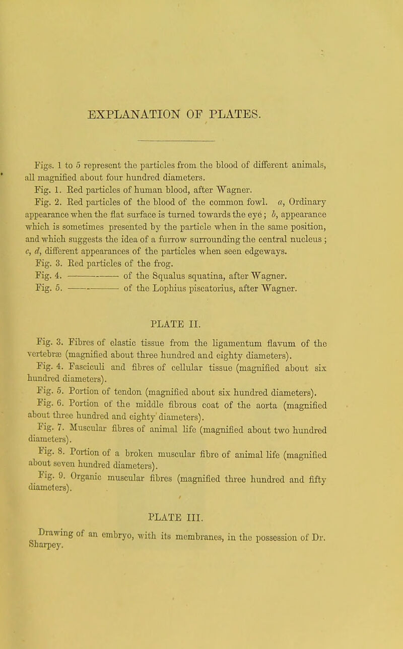 EXPLANATION OF PLATES. Figs. 1 to 5 represent the particles from the blood of different animals, all magnified about four hundred diameters. Fig. 1. Eed particles of human blood, after Wagner. Fig. 2. Eed particles of the blood of the common fowl, a, Ordinary appearance when the flat surface is turned towards the eye; b, appearance which is sometimes presented by the particle when in the same position, and which suggests the idea of a furrow surrounding the central nucleus ; c, d, different appearances of the particles when seen edgeways. Fig. 3. Eed particles of the frog. Fig. 4. of the Squalus squatina, after Wagner. Fig. 5. of the Lophius piscatorius, after Wagner. PLATE II. Fig. 3. Fibres of elastic tissue from the ligamentum flavum of the vertebra (magnified about three hundred and eighty diameters). Fig. 4. Fasciculi and fibres of cellular tissue (magnified about six hundred diameters). Fig. 5. Portion of tendon (magnified about six hundred diameters). Fig. 6. Portion of the middle fibrous coat of the aorta (magnified about three hundred and eighty'diameters). Fig. 7. Muscular fibres of animal life (magnified about two hundred diameters). Fig. 8. Portion of a broken muscular fibre of animal life (magnified about seven hundred diameters). _ Pig. 9. Organic muscular fibres (magnified three hundred and fifty diameters). PLATE III. Drawing of an embryo, with its membranes, in the possession of Dr. Sharpcy.