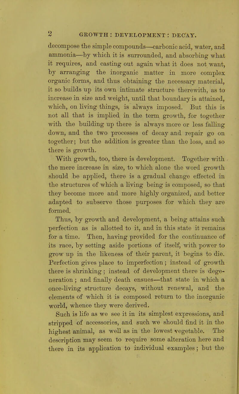 decompose the simple compounds—carbonic acid, water, and ammonia—by which it is surrounded, and absorbing what it requires, and casting out again what it does not want, by arranging the inorganic matter in more complex organic forms, and thus obtaining the necessary material, it so builds up its own intimate structure therewith, as to increase in size and weight, until that boundary is attained, which, on living things, is always imposed. But this is not all that is implied in the term growth, for together with the building up there is always more or less falling down, and the two processes of decay and repair go on together; but the addition is greater than the loss, and so there is growth. With growth, too, there is development. Together with the mere increase in size, to which alone the word growth should be applied, there is a gradual change effected in the structures of which a living being is composed, so that they become more and more highly organized, and better adapted to subserve those purposes for which they are formed. Thus, by growth and development, a being attains such perfection as is allotted to it, and in this state it remains for a time. Then, having provided for the continuance of its race, by setting aside portions of itself, with power to grow up in the likeness of their parent, it begins to die. Perfection gives place to imperfection; instead of growth there is shrinking ; instead of development there is dege- neration ; and finally death ensues—that state in which a once-living structure decays, without renewal, and the elements of which it is composed return to the inorganic world, whence they were derived. Such is life as we see it in its simplest expressions, and stripped of accessories, and such we should find it in the highest animal, as well as in the lowest vegetable. The description may seem to require some alteration here and there in its application to individual examples; but the