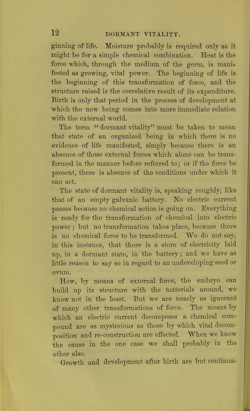ginning of life. Moisture probably is required only as it might be for a simple chemical combination. Heat is the force which, through the medium of the germ, is mani- fested as growing, vital power. The beginning of life is the beginning of this transformation of force, and the structure raised is the correlative result of its expenditure. Birth is only that period in the process of development at which the new being comes into more immediate relation with the external world. The term dormant vitahty must be taken to mean that state of an organized being in which there is no evidence of life manifested, simply because there is an absence of those external forces which alone can be trans- formed in the manner before referred to; or if the force be present, there is absence of the conditions under which it can act. The state of dormant vitality is, speaking roughly, like that of an empty galvanic battery. No electric current passes because no chemical action is going on. Everything is ready for the transformation of chemical into electric power; but no transformation takes place, because there is no chemical force to be transformed. We do not say, in this instance, that there is a store of electricity laid up, in a dormant state, in the battery; and we have as little reason to say so in regard to an undeveloping seed or ovum. How, by means of external force, the embryo can build up its structure with the materials around, we know not in the least. But we are nearly as ignorant of many other transformations of force. The means by which an electric current decomposes a chemical com- pound are as mysterious as those by which vital decom- position and re-construction are effected. When we know the cause in the one case we shall probably in the other also. Growth and development after birth are but continua-