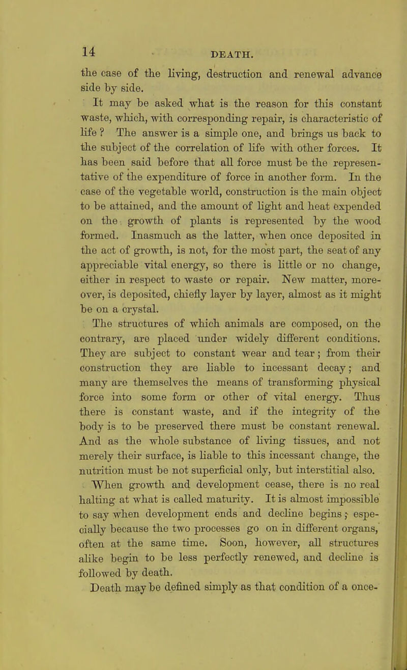 the case of the living, destruction and renewal advance side by side. It may be asked what is the reason for this constant waste, which, with corresponding repair, is characteristic of life ? The answer is a simple one, and brings us back to the subject of the correlation of life with other forces. It has been said before that all force must be the represen- tative of the expenditure of force in another form. In the case of the vegetable world, construction is the main object to be attained, and the amount of light and heat expended on the growth of plants is represented by the wood formed. Inasmuch as the latter, when once deposited in the act of growth, is not, for the most part, the seat of any appreciable vital energy, so there is little or no change, either in respect to waste or repair. New matter, more- over, is deposited, chiefly layer by layer, almost as it might be on a crystal. The structures of which animals are composed, on the contrary, are placed under widely different conditions. They are subject to constant wear and tear; from their construction they are Liable to incessant decay; and many are themselves the means of transforming physical force into some form or other of vital energy. Thus there is constant waste, and if the integrity of the body is to be preserved there must be constant renewal. And as the whole substance of living tissues, and not merely their surface, is Liable to this incessant change, the nutrition must be not superficial only, but interstitial also. When growth and development cease, there is no real halting at what is calLed maturity. It is ahnost impossible to say when development ends and decline begins ,•■ espe- cialLy because the two processes go on in different organs, often at the same time. Soon, however, all structures alike begin to be less perfectly renewed, and decline is followed by death. Death may be defined simply as that condition of a once-