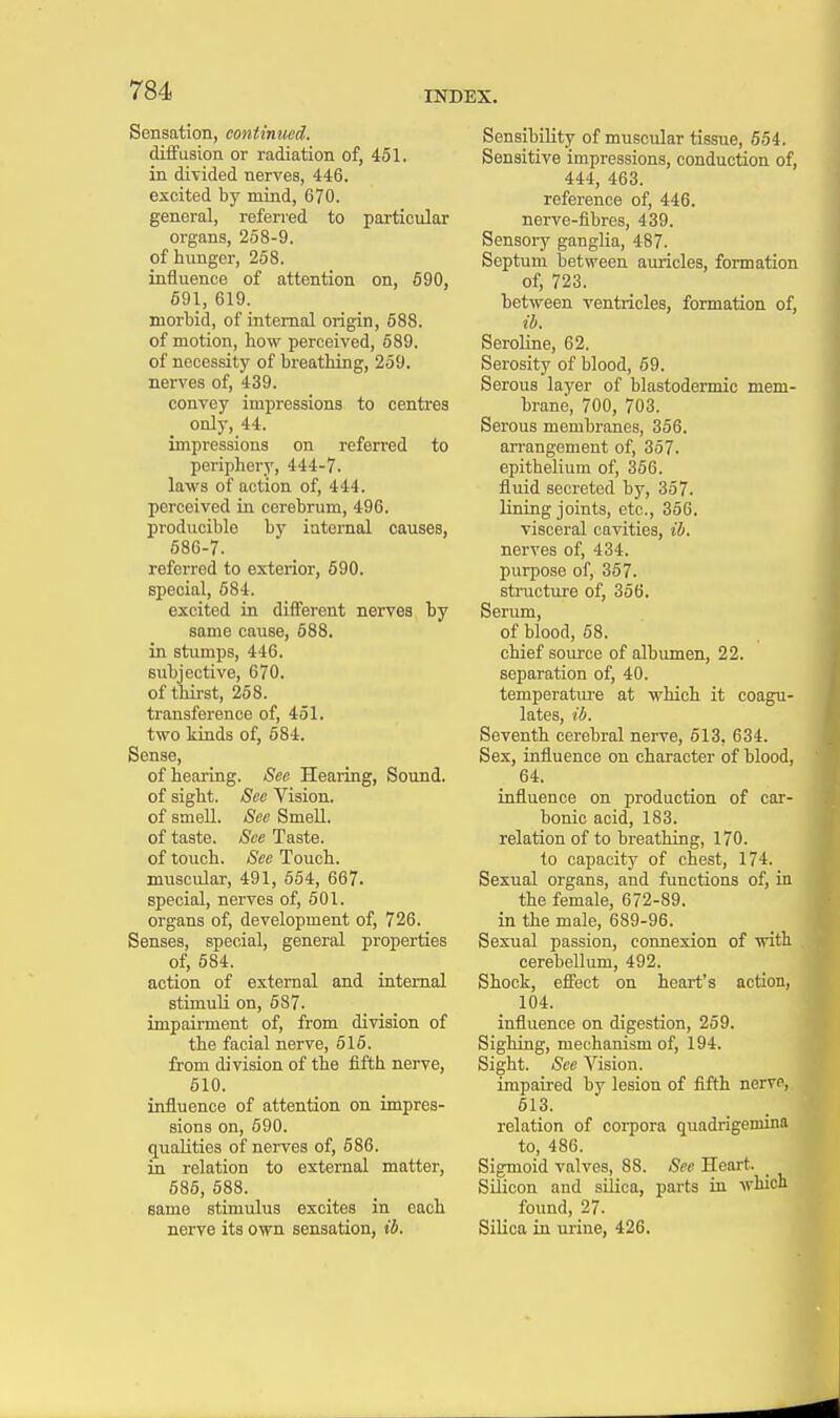 Sensation, continued. diffusion or radiation of, 451. in divided nerves, 446. excited by mind, 670. general, referred to particular organs, 258-9. of hunger, 258. influence of attention on, 590, 591, 619. morbid, of internal origin, 588. of motion, bow perceived, 589. of necessity of breathing, 259. nerves of, 439. convey impressions to centres only, 44. impressions on referred to periphery, 444-7. laws of action of, 444. perceived in cerebrum, 496. producible by internal causes, 586-7. referred to exterior, 590. special, 584. excited in different nerves by same cause, 688. in stumps, 446. subjective, 670. of thirst, 258. transference of, 451. two kinds of, 584. Sense, of hearing. See Hearing, Sound, of sight. See Vision, of smell. See Smell. of taste. See Taste, of touch. See Touch, muscular, 491, 554, 667. special, nerves of, 501. organs of, development of, 726. Senses, special, general properties of, 584. action of external and internal stimuli on, 587. impairment of, from division of the facial nerve, 515. from division of the fifth nerve, 510. influence of attention on impres- sions on, 590. qualities of nerves of, 686. in relation to external matter, 585, 588. same stimulus excites in each nerve its own sensation, ib. Sensibility of muscular tissue, 554. Sensitive impressions, conduction of, 444, 463. reference of, 446. nerve-fibres, 439. Sensory ganglia, 487. Septum between auricles, formation of, 723. between ventricles, formation of, ib. Seroline, 62. Serosity of blood, 59. Serous layer of blastodermic mem- brane, 700, 703. Serous membranes, 356. arrangement of, 357. epithelium of, 356. fluid secreted by, 357. lining joints, etc., 356. visceral cavities, ib. nerves of, 434. purpose of, 357. structure of, 356. Serum, of blood, 68. chief source of albumen, 22. separation of, 40. temperature at which it coagu- lates, ib. Seventh cerebral nerve, 613, 634. Sex, influence on character of blood, 64. influence on production of car- bonic acid, 183. relation of to breathing, 170. to capacity of chest, 174. Sexual organs, and functions of, in the female, 672-89. in the male, 689-96. Sexual passion, connexion of with cerebellum, 492. Shock, effect on heart's action, 104. influence on digestion, 259. Sighing, mechanism of, 194. Sight. See Vision. impaired by lesion of fifth nerve, 613. relation of corpora quadrigemina to, 486. Sigmoid valves, 88. See Heart. Silicon and silica, parts in which found, 27. Silica in urine, 426.
