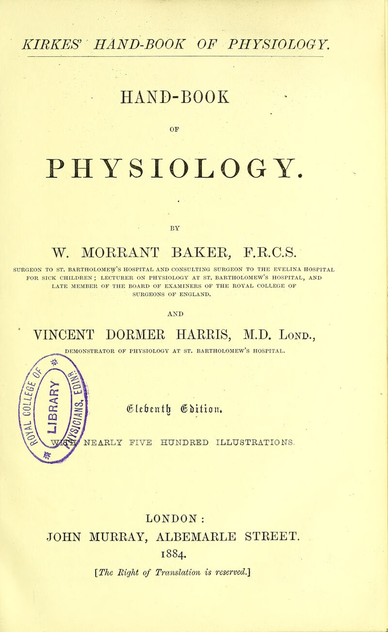 KIRKES' HAND-BOOK OF PHYSIOLOGY. HAND-BOOK OF PHYSIOLOGY. W. MORRANT BAKER, F.R.C.S. SUEGEON TO ST. BARTHOLOMEW'S HOSPITAL AND CONSULTING SURGEON TO THE EVELINA HOSPITAL FOR SICK CHILDREN ; LECTURER ON PHYSIOLOGY AT ST. BARTHOLOMEW'-S HOSPITAL, AND LATE MEMBER OP THE BOARD OF EXAMINERS OF THE ROYAL COLLEGE OF SURGEONS OF ENGLAND. VINCENT DORMER HARRIS, M.D. Lond., DEMONSTRATOR OF PHYSIOLOGY AT ST. BARTHOLOMEW'S HOSPITAL. NEARLY FIVE HUNDRED ILLUSTRATIONS, LONDON: JOHN MURRAY, ALBEMARLE STREET. 1884. [The Right of Tramlation is reserved.]