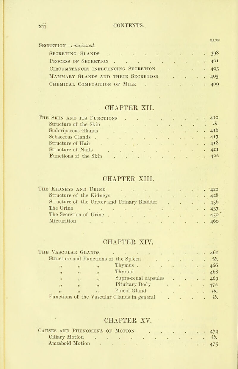 PAGE Seceetion—conthmed. Secreting Glands 398 Peocess of Secretion 401 Circumstances influencing Secretion .... 403 Mammary Glands and their Secretion . . . . 405 Chemical Composition of Milk 409 CHAPTER XII. The Skin and its Functions 410 Structure of the Skin . ih. Sudoriparous Glands 416 Sebaceous Glands 417 Structure of Hair . . . , 418 Structure of Nails 421 Functions of the Skin 422 CHAPTER XIII. The Kidneys and Urine 422 Structure of the Kidneys . • 428 Structure of the Ureter and Urinary Bladder .... 436 The Urine 437 The Secretion of Urine 450 Micturition 40o CHAPTER XIV. The Vascular Glands 461 Structure and Functions of the Spleen ib „ ,, .. Thymus 466 „ „ „ Thyi-oid 468 ,, „ „ Supra-renal capsules . . . . 469 „ „ „ Pituitary Body .... 472 ,, Pineal Gland ib. Functions of the Vascular Glands in general . . . . ib CHAPTER XV. Causes and Phenomena of Motion 474 Ciliary Motion ib, Amceboid Motion . . 475