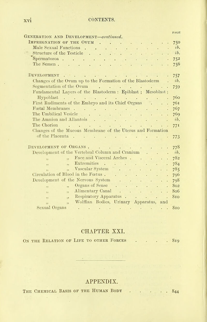 PAGE Geneeation and Development—continued. Impregnation of the Ovum 750 Male Sexual Functious i^. Structure of the Testicle tS. Spermatozoa 75^ The Semen 756 Development 757 Changes of the Ovum up to the Formation of the Blastoderm . iJj. Segmentation of the Ovum 759 Fundamental Layers of the Blastoderm : Epiblast ; Mesoblast; Hypoblast 760 First Rudiments of the Embryo and its Chief Organs . . . 761 Foetal Membranes 767 The Umbilical Vesicle 769 The Amnion and Allantois tb. The Chorion 771 Changes of the Mucous Membrane of the Uterus and Formation of the Placenta 773 Development op Organs 778 Development of the Vertebral Column and Cranium . . . ib. „ ,, Face and Visceral Arches 782 ,, „ Extremities ....... 784 „ ,, Vascular System 785 Circulation of Blood in the Foetus 796 Development of the Nervous System 798 ., „ Organs of Sense 802 „ ,, Alimentary Canal 806 ,, ,, Respiratory Apparatus ..... 810 „ „ WolflBan Bodies, Urinary Apparatus, and Sexual Organs 810 CHAPTER XXI. On the Relation of Life to other Forces .... 819 APPENDIX. The Chemical Basis of the Human Body 844