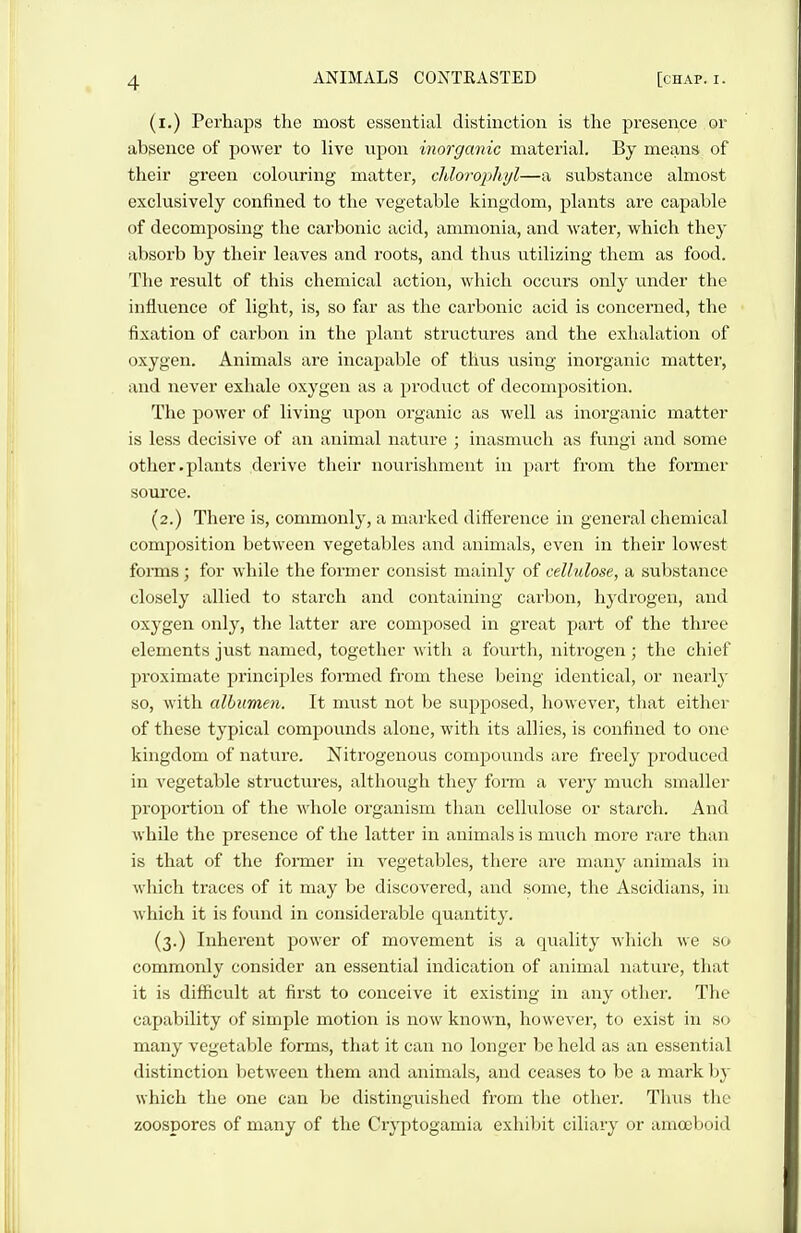 (i.) Perhaps the most essential distinction is the presence or absence of power to live upon inorganic material. By means of their green colouring matter, cMorophyl—a substance almost exclusively confined to the vegetable kingdom, plants are capable of decomposing the carbonic acid, ammonia, and water, which they absorb by their leaves and roots, and thus utilizing them as food. The result of this chemical action, which occurs only under the influence of light, is, so far as the carbonic acid is concerned, the fixation of carbon in the plant structures and the exhalation of oxygen. Animals are incapable of thus using inorganic matter, and never exhale oxygen as a product of decomposition. The power of living upon organic as well as inorganic matter is less decisive of an animal nature ; inasmuch as fungi and some other.plants derive their nourishment in part from the former source. (2.) There is, commonly, a marked difference in general chemical composition between vegetables and animals, even in their lowest forms; for while the former consist mainly of cellulose, a substance closely allied to starch and containing carbon, hydrogen, and oxygen only, the latter are composed in great part of the three elements just named, together Avith a fourth, nitrogen; the chief proximate principles formed from these being identical, or nearly so, witli albumen. It must not be supposed, liowever, that either of these typical compounds alone, with its allies, is confined to one kingdom of nature. Nitrogenous compounds are freely produced in vegetable stmctures, although they form a very much smaller proportion of the whole organism than cellulose or starch. And while the presence of the latter in animals is much more rare than is that of the former in vegetables, there are many animals in which traces of it may be discovered, and some, the Ascidians, in which it is found in considerable quantity. (3.) Inherent power of movement is a quality which we so commonly consider an essential indication of animal nature, that it is difficult at first to conceive it existing in any other. The capability of simple motion is now known, however, to exist in so many vegetable forms, that it can no longer be held as an essential distinction between them and animals, and ceases to be a mark by which the one can be distingaiished from the other. Thus the zoospores of many of the Cryptogamia exhibit ciliary or amoeboid