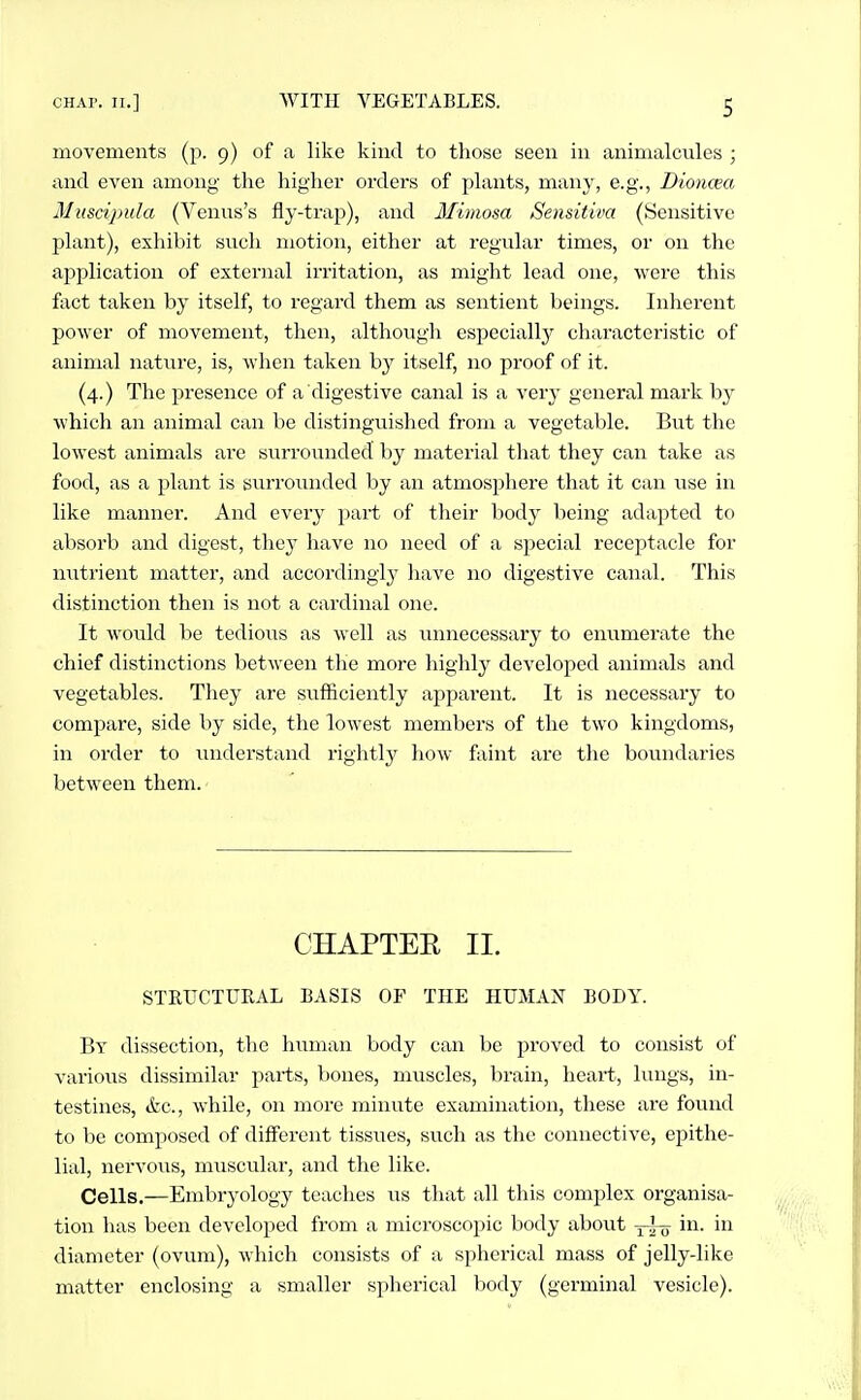 S movements (p. 9) of a like kind to those seen in animalcules ; and even among the higher orders of plants, many, e.g., Dioncea Miiscipida (Venus's fly-trap), and Mimosa Sensitiva (Sensitive plant), exhibit such motion, either at regular times, or on the application of external iri-itation, as might lead one, were this fact taken by itself, to regard them as sentient beings. Inherent power of movement, then, althougli especially characteristic of animal nature, is, when taken by itself, no proof of it. (4.) The presence of a digestive canal is a very general mark by which an animal can be distinguished from a vegetable. But the lowest animals are surrounded by material that they can take as food, as a plant is surrounded by an atmosphere that it can use in like manner. And every part of their body being adapted to absorb and digest, the}' have no need of a special receptacle for nutrient matter, and accordingly have no digestive canal. This distinction then is not a cardinal one. It would be tedious as well as unnecessary to eimmerate the chief distinctions between the more highly developed animals and vegetables. They are sufficiently apparent. It is necessary to compare, side by side, the lowest members of the two kingdoms, in order to luiderstand rightly how faint are the boundaries between them. CHAPTER II. STRUCTURAL BASIS OF THE HUMAN BODY. By dissection, the human body can be proved to consist of various dissimilar parts, l)ones, muscles, brain, heart, lungs, in- testines, &c., while, on more minute examination, these are found to be composed of different tissues, such as the connective, epithe- lial, nervous, muscular, and the like. Cells.—Embryology teaches us that all this complex organisa- tion has been developed from a microscopic body about in. in diameter (ovum), which consists of a spherical mass of jelly-like matter enclosing a smaller spherical body (germinal vesicle).