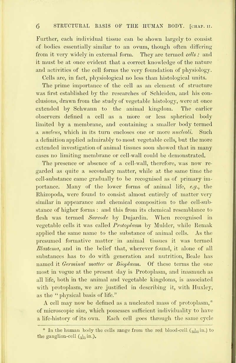 Further, each individual tissue can be shown hirgely to consist of bodies essentially similar to an ovum, though often differing from it very widely in external fonn. They are termed cells : and it must be at once evident that a correct knowledge of the nature and activities of the cell forms the very foiuidation of physiology. Cells are, in fact, physiological no less tlian histological units. The prime importance of the cell as au element of structure was first established by the researches of Schleiden, and his con- clusions, drawn from the study of vegetable histology, were at once extended by Schwann to the animal kingdom. The earlier observers defined a cell as a more or less spherical body limited by a membrane, and containing a smaller body termed a nucleus, which in its turn encloses one or more tmcleoli. Such a definition applied admirably to most vegetable cells, but the more extended investigation of animal tissues soon showed that in many cases no limiting membrane or cell-wall could be demonstrated. The presence or absence of a cell-Avall, therefore, was now re- garded as quite a secondary matter, while at the same time the cell-substance came gradually to be recognised as of primary im- portance. Many of the lower forms of animal life, e.g., the Rhizopoda, were found to consist almost entirely of ma.tter very similar in appeai'ance and chemical composition to the cell-sub- stance of higher forms : and this from its chemical resemblance to flesh was tenned Sarcode by Dujardin. When recognised in vegetable cells it was called Frotoplasm by Mulder, while Remak applied the same name to the substance of animal cells. As the presumed formative matter in animal tissues it was termed Blastema, and in the liclief that, wherever found, it alone of all substances has to do with generation and nutrition, Beale has named it Germinal matter or Bioplasm. Of these terms the one most in vogTie at the present day is Protoplasm, and inasmuch as all life, both in the animal and vegetable kingdoms, is associated with protoplasm, we are justified in describing it, with Huxley, as the physical basis of life. A cell may now be defined as a nucleated mass of protoplasm,* of microscopic size, which possesses sufficient individuality to have a life-history of its own. Each cell goes through the same cycle * In the human body the cells range fi'om the red blood-cell (jgj-^; in.) to the ganglion-cell (jJoin.).