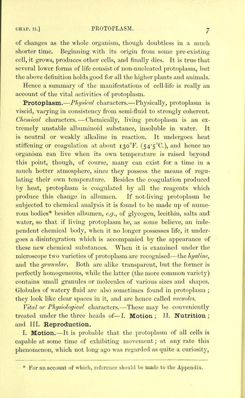 of changes as the whole organism, though doubtless in a much shorter time. Beginning with its origin from some pre-existing cell, it grows, produces other cells, and finally dies. It is true that several lower forms of life consist of non-nucleated protoplasm, but the above definition holds good for all the higher plants and animals. Hence a svimmary of the manifestations of cell-life is really an account of the vital activities of protoplasm. Protoplasm.—Fhi/sical characters.—Physically, jjrotoplasm is viscid, varying in consistency from semi-fluid to strongly coherent. Chemical characters.—Chemically, living protoplasm is an ex- tremely unstable albuminoid substance, insoluble in water. It is neutral or weakly alkaline in reaction. It undergoes heat stiffening or coagulation at about i3o°F. (54'5°C.), and hence no organism can live when its own temperature is raised beyond this point, though, of course, many can exist for a time in a much hotter atmosphere, since they possess the means of regu- lating their own temperatvire. Besides the coagulation produced by heat, protoplasm is coagulated by all the reagents which produce this change in albumen. If not-living protoplasm be subjected to chemical analysis it is found to be made up of nume- rous bodies* besides albumen, e.g., of glycogen, lecithin, salts and water, so that if living protoplasm be, as some believe, an inde- pendent chemical body, when it no longer possesses life, it under- goes a disintegration which is accompanied by the appearance of these new chemical substances. When it is examined under the microscope two varieties of protoplasm are recognised—the hyaline, and the granular. Both are alike transparent, but the former is perfectly homogeneous, while the latter (the more common variety) contains small granules or molecules of various sizes and shapes. Globvdes of watery fluid are also sometimes found in protoplasm ; they look like clear spaces in it, and are hence called vacuoles. Vital or Physiological characters.—These may be conveniently treated under the three heads of—I. Motion ; II. Nutrition ; and III. Reproduction. I. Motion.—It is probable that the protoplasm of all cells is capable at some time of exhibiting movement; at any rate this phenomenon, which not long ago was regarded as quite a curiosity, * For an account of which, reference should be made to the Appendix.