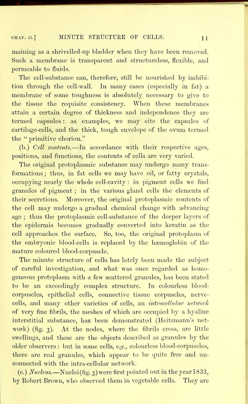 maining as a shrivelled-up bladder when they have been removed. Such a membrane is ti'ansparent and structureless, flexible, and permeable to fluids. The cell-substance can, therefore, still be nourisliod by imbibi- tion through the cell-wall. In many cases (especially in fat) a membrane of some toughness is absolutely necessary to give to the tissue the requisite consistency. When these membranes attain a certain degree of thickness and independence they are termed capsules: as examples, wo may cite the capsules of cartilage-cells, and the thick, tough cnveloj^e of the ovum termed the  primitive chorion. (b.) Cell contents.—In accordance with their respective ages, positions, and functions, the contents of cells are very varied. The original protoplasmic substance may undergo many trans- formations ; thus, in fixt cells we may have oil, or fatty crystals, occupying nearly the whole cell-cavity : in pigment cells we find granules of pigment; in the various gland cells the elements of their secretions. Moreover, the original protoplasmic contents of the cell may vmdergo a gradual chemical change with advancing age ; thus the protoplasmic cell-substance of the deeper layers of the epidermis becomes gradually converted into keratin as the cell approaches the surface. So, too, the original protoplasm of the embryonic blood-cells is replaced by the htemoglobin of the mature coloured blood-corpiiscle. The minute structure of cells has lately been made the subject of careful investigation, and what was once regarded as homo- geneous protoplasm with a few scattered granules, has been stated to be an exceedingly complex structiu-e. In colourless blood- corpuscles, epithelial cells, connective tissue corpuscles, nerve- cells, and many other varieties of cells, an intracellular network of very fine fibrils, the meshes of which are occupied by a hyaline interstitial substance, has been demonstrated (Heitzmann's net- work) (fig. 3). At the nodes, where the fibrils cross, are little swellings, and these are the objects described as granules by the older observers : but in some cells, e.g., colourless blood-corpuscles, there are real granules, which appear to be quite free and un- connected with the intra-cellular network. (c.) Nucleus.—Nuclei(fig. 3) were first pointed out in the year 1833, by Robert Brown, who observed them in vegetable cells. They are