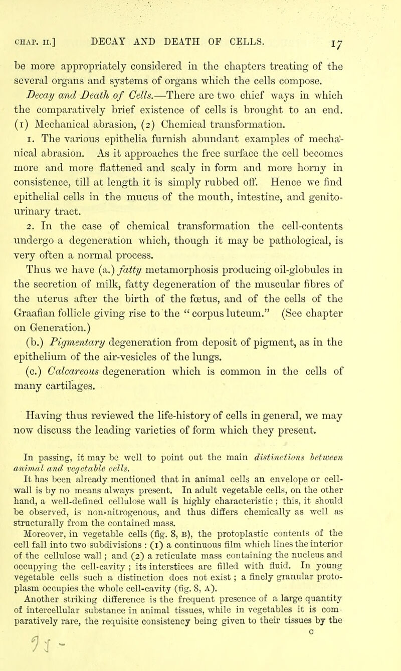 CHAP. II.] DECAY AND DEATH OF CELLS. be more appropriately considered in the chapters treating of the several organs and systems of organs which the cells compose. Decay and Death of Cells.—There are two chief ways in which the comparatively brief existence of cells is brought to an end. (i) Mechanical abrasion, (2) Chemical transformation. 1. The various epithelia furnish abundant examples of mecha- nical abrasion. As it approaches the free surface the cell becomes more and more flattened and scaly in form and more horny in consistence, till at length it is simply rubbed off. Hence we find epithelial cells in the mucus of the mouth, intestine, and genito- urinary tract. 2. In the case of chemical transfonnatioii the cell-contents undergo a degeneration which, though it may be pathological, is very often a normal process. Thus we have (a,.) fatty metamorphosis producing oil-globules in the secretion of milk, fatty degeneration of the muscular fibres of the uterus after the birth of the foetus, and of the cells of the Graafian follicle giving rise to the  corpus luteum. (See chapter on Generation.) (b.) Pigmentary degeneration from deposit of pigment, as in the epithelium of the air-vesicles of the lungs. (c.) Calcareous degeneration which is common in the cells of many cartilages. Having thus reviewed the life-history of cells in general, we may now discuss the leading varieties of form which they present. In passing, it may be well to point out the main distinctions hetween animal and vcfjetahle cells. It has been already mentioned that in animal cells an envelope or cell- wall is by no means always present. In adult vegetable cells, on the other hand, a well-defined cellulose wall is highly characteristic ; this, it should be observed, is non-nitrogenous, and thus differs chemically as well as structurally from the contained mass. Moreover, in vegetable cells (fig. 8, b), the protoplastic contents of the cell fall into two subdivisions : (i) a continuous film which lines the interior of the cellulose wall; and (2) a reticulate mass containing the nucleus and occupying the cell-cavity ; its interstices are filled with fluid. In young vegetable cells such a distinction does not exist; a finely granular proto- plasm occupies the whole cell-cavity (fig. 8, A). Another striking difference is the frequent presence of a large quantity of intercellular substance in animal tissues, while in vegetables it is com • paratively rare, the requisite consistency being given to their tissues by the