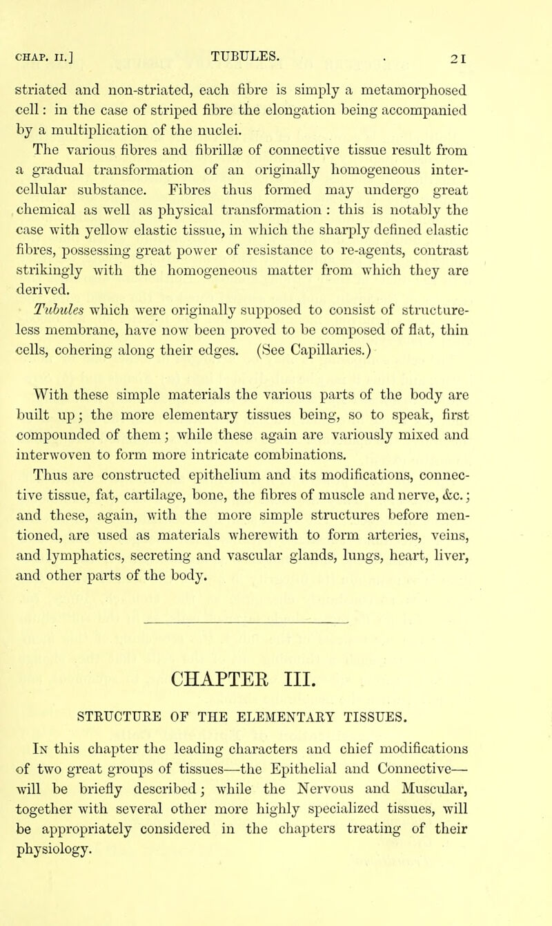 striated and non-striated, each fibre is simply a metamorphosed cell: in the case of striped fibre the elongation being accompanied by a multiplication of the nuclei. The various fibres and fibrillse of connective tissue result from a gradual transformation of an originally homogeneous inter- cellular substance. Fibres thus formed may undergo great chemical as well as physical transformation : this is notably the case with yellow elastic tissue, in which the sharply defined elastic fibres, possessing great power of resistance to re-agents, contrast strikingly with the homogeneous matter from which they are derived. Tulules which were originally supposed to consist of structure- less membrane, have now been proved to be composed of flat, thin cells, cohering along their edges. (See Capillaries.) With these simple materials the various parts of the body are built up; the more elementary tissues being, so to speak, first compounded of them; while these again are variously mixed and interwoven to form more intricate combinations. Thus are constructed epithelium and its modifications, connec- tive tissue, fat, cartilage, bone, the fibres of muscle and nerve, &c.; and these, again, with the more simple structures before men- tioned, are used as materials wherewith to form arteries, veins, and lymphatics, secreting and vascular glands, lungs, heart, liver, and other parts of the body. CHAPTER III. STEUCTUEE OF THE ELEMENTAEY TISSUES. In this chapter the leading characters and chief modifications of two great groups of tissues—the Epithelial and Connective— will be briefly described; while the Nervous and Muscular, together with several other more highly specialized tissues, will be appropriately considered in the chapters treating of their physiology.