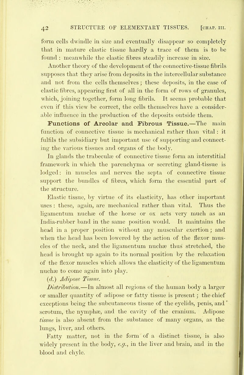 form cells dwindle in size and eventually disappear so completely that in mature elastic tissue hardly a trace of them is to lie found : meanwhile the elastic fibres steadily increase in size. Another theory of the development of the connective-tissue fibrils svipposes that they arise from deposits in the intercellular substance and not from the cells themselves; these deposits, in the case of elastic fibres, appearing first of all in the form of rows of granules, which, joining together, form long fibrils. It seems jjrobable that even if this view be correct, the cells themselves have a consider- able influence in tlio production of the deposits outside them. Functions of Areolar and Fibrous Tissue.—The main function of connective tissvie is mechanical rather than vital: it fulfils tlie subsidiary but important use of supporting and connect- ing the various tissues and organs of the body. In glands the trabecules of connective tissue form an interstitial framework in which the parenchj'ma or secreting gland-tissue is lodged: in muscles and nerves the septa of connective tissue support the liundlcs of fibres, which form tlie essential part of the structure. Elastic tissue, by vii-tue of its elasticity, has other important uses : these, again, are mechanical rather than vital. Thus the ligamentum nuchee of the horse or ox acts very much as an India-rubber band in the same position would. It maintains the head in a proper position without any muscular exertion; and when the head has been lowered by the action of the flexor mus- cles of the neck, and the ligamentum nuchte thus stretched, the head is brought up again to its normal position by the relaxation of the flexor muscles which allows the elasticity of the ligamentum nuchse to come again into play. [d.) Adipose Tissue. Distribution.—In almost all regions of the human body a larger or smaller qviantity of adipose or fatty tissue is jDresent; the chief exceptions being the sul:)cutaneous tissue of the eyelids, penis, and' scrotum, the nymphse, and the cavity of the craniimi. Adipose tissue is also absent from the substance of many organs, as the lungs, liver, and others. Fatty mattei', not in the form of a distinct tissue, is also widely present in the body, e.y., in the liver and brain, and in the blood and chyle.