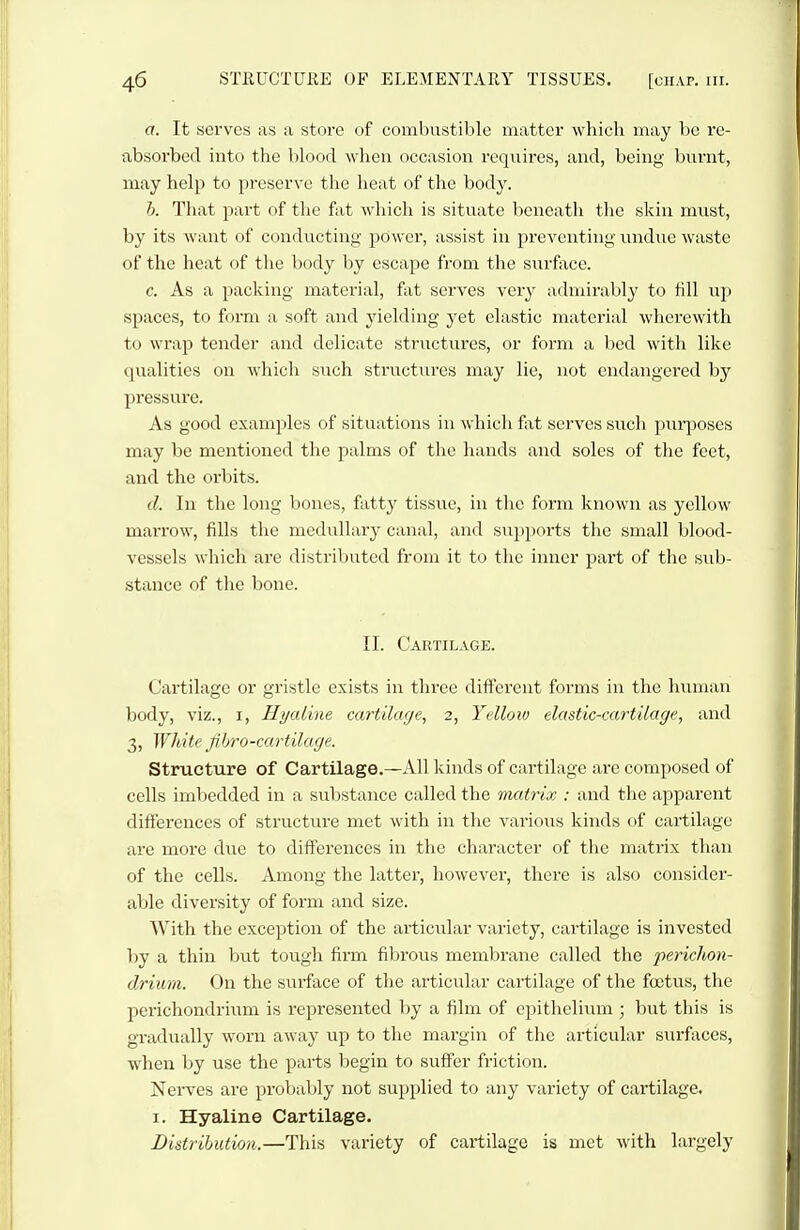 a. It serves as a store of combustible matter which may be re- absorbed into the blood when occasion requires, and, being burnt, may help to preserve the heat of the body. b. That part of the fat which is situate beneath the skin must, by its want of conducting power, assist in preventing undue waste of the heat of the body by escape from the surface. c. As a packing material, fat serves verj- admirably to fill up spaces, to form a soft and yielding yet elastic material wherewith to wrap tender and delicate structures, or form a bed with like qualities on whicli such structures may lie, not endangered by pressure. As good examples of situations in which fat serves sucli puiijoses may be mentioned the palms of the hands and soles of the feet, and the orbits. d. In the long bones, fatty tissue, in the form known as yellow marrow, fills the medullai-y canal, and su})ports the small blood- vessels which are distriljuted from it to the inner part of the STib- stance of the bone. II. Cartilage. Cartilage or gristle exists in three dift'erent forms in the human body, viz., i. Hyaline cartilage, 2, Yellow elastic-cartilage, and 3, White fihro-cartilage. Structure of Cartilage.—All kinds of cartilage are composed of cells imbedded in a substance called the matrix : and the apparent differences of structure met with in the various kinds of cartilage are more due to differences in the character of the matrix than of the cells. Among the latter, however, there is also consider- able diversity of form and size. With the exception of the articular variety, cartilage is invested by a thin but tougli firm fibrous membrane called the perichon- drium. On the surface of the articular cartilage of the foetus, the perichondrium is represented by a film of epithelium ; but this is gradually worn away up to the margin of the articular surfaces, when by use the parts begin to suff'er friction. Nerves are probably not supplied to any variety of cartilage, I. Hyaline Cartilage. Distribution.—This variety of cartilage is met with largely
