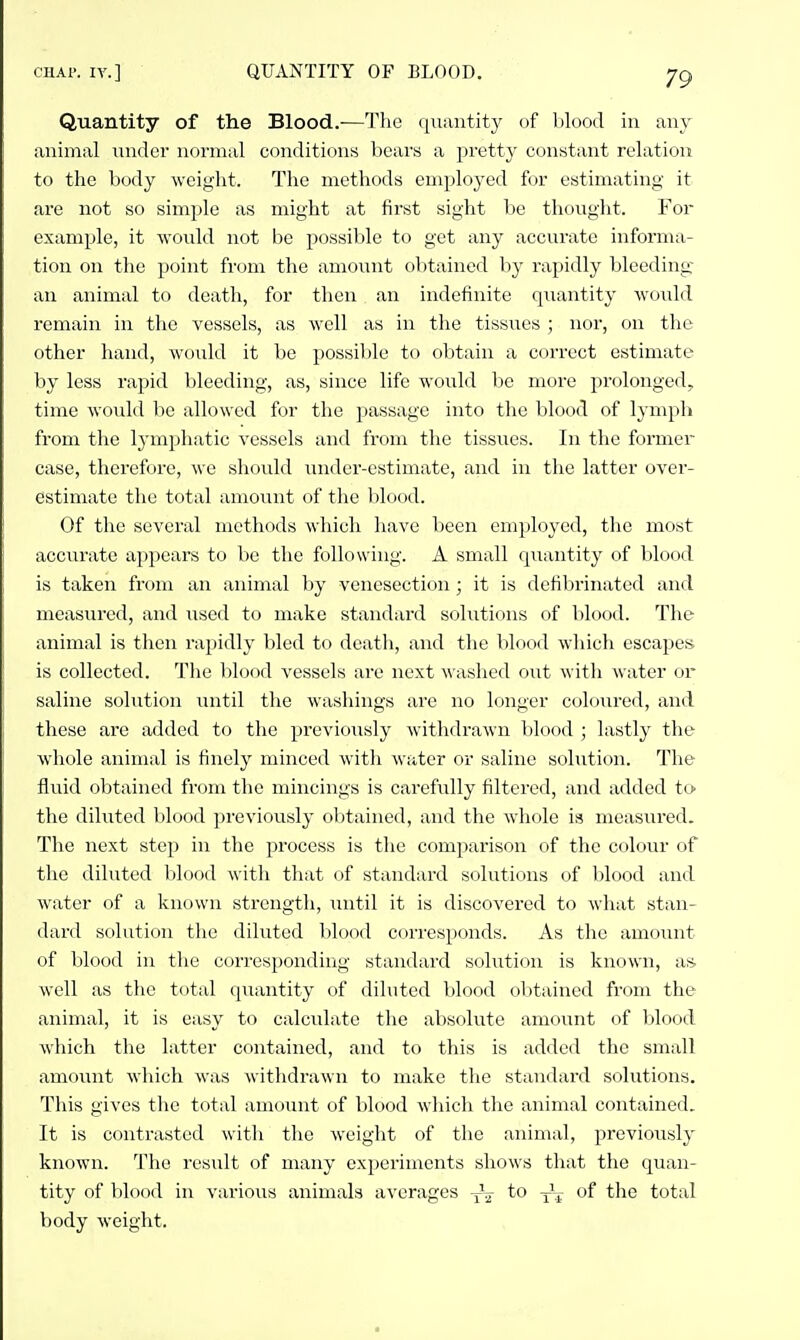 Quantity of the Blood.-—The quantity of blood in any animal nndci' normal conditions bears a pretty constant relation to the body weight. The methods employed for estimating it are not so simple as might at first sight be thought. For example, it would not be possible to get any accurate informa- tion on the point from the amount obtained by rapidly bleeding an animal to death, for then an indefinite quantity woidd remain in the vessels, as well as in the tissues ; nor, on the other hand, would it be possil)le to obtain a correct estimate by less rapid bleeding, as, since life would be more prolonged, time would be allowed for the passage into the blood of lynqdi from the lymphatic vessels and from the tissues. In the former case, therefore, we should under-estimate, and in the latter over- estimate the total amount of the blood. Of the several methods which have been employed, the most accurate appears to be the following. A small quantity of blood is taken from an animal by venesection; it is defibriiiated and measured, and used to make standard solutions of lilood. The animal is then rapidly bled to death, and the blood which escaj^es is collected. The blood vessels are next washed out with water or saline solution until the washings are no longer cohjured, and these are added to the jjreviously withdraAvn blood ; lastly the whole animal is finely minced with water or saline solution. The fluid obtained from the mincings is carefully filtered, and added tO' the diluted Ijlood previously oljtained, and the whole is measured. The next step in the process is the comparison of the colour of the diluted blood with that of standard solutions of blood and water of a known strength, until it is discovered to what stan- dard solution the diluted blood corresponds. As the amoiuit of blood in the corresponding standard solution is known, as well as the total quantity of diluted blood obtained from the animal, it is easy to calculate the absolute amount of blood which the latter contained, and to this is added the small amount which was withdrawn to make the standard solutions. This gives the total amount of blood which the animal contained. It is contrasted with the weight of the animal, previously known. The result of many experiments shows that the quan- tity of lilood in various animals averages to of the total body weight.