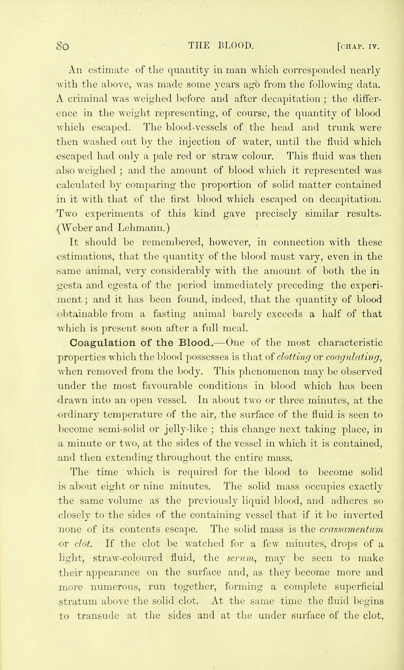 An estimate of the quantity iu man which corresponded nearly svith the above, was made some years a<fo from the following data. A criminal was weighed before and after decapitation; the differ- ence in the weight representing, of coui-se, the quantity of blood which escaped. The blood-vessels of the head and trunk were then washed out by the injection of water, until the fluid which ■escaped had only a pale red or straw colour. This fluid was then ixlso weighed ; and the amount of blood which it represented was calculated by comparing the proportion of solid matter contained in it with that of the first blood which escaped on decapitation. Two experiments of this kind gave precisely similar results. {Weber and Lehmann.) It should be remembered, however, in connection with these estimations, that the quantity of the blood must vary, even in the same animal, very considerably with the amount of both the in gesta and egesta of the period immediately preceding the experi- ment ; and it has been found, indeed, that the quantity of blood obtainable from a fasting animal barely exceeds a half of that •which is present soon after a fall meal. Coagulation of the Blood.—One of the most characteristic properties which the lilood possesses is that dotting or coagulating, w'hen removed from the body. This phenomenon may be observed under the most ftivourable conditions in blood which has been drawn into an open A'essel. In about two or three minutes, at the ordinary temperature of the air, the surface of the fluid is seen to become semi-solid or jelly-like ; this change next taking place, iu a minute or two, at the sides of the vessel in which it is contained, and then extending throughout the entire mass. The time which is required for the blood to become solid is about eight or nine minutes. The solid mass occupies exactly the same volume as the previously liquid blood, and adheres so closely to the sides of the containing vessel that if it l)e inverted none of its contents escape. The solid mass is the crassamentum or clot. If the clot be watched for a few miniites, drops of a light, straw-colovired fluid, the serum, may be seen to make their appearance on the surface and, as they become more and more numerous, run together, forming a complete superficial stratum above the solid clot. At the same time the fluid begins to transude at the sides and at the under surface of the clot.