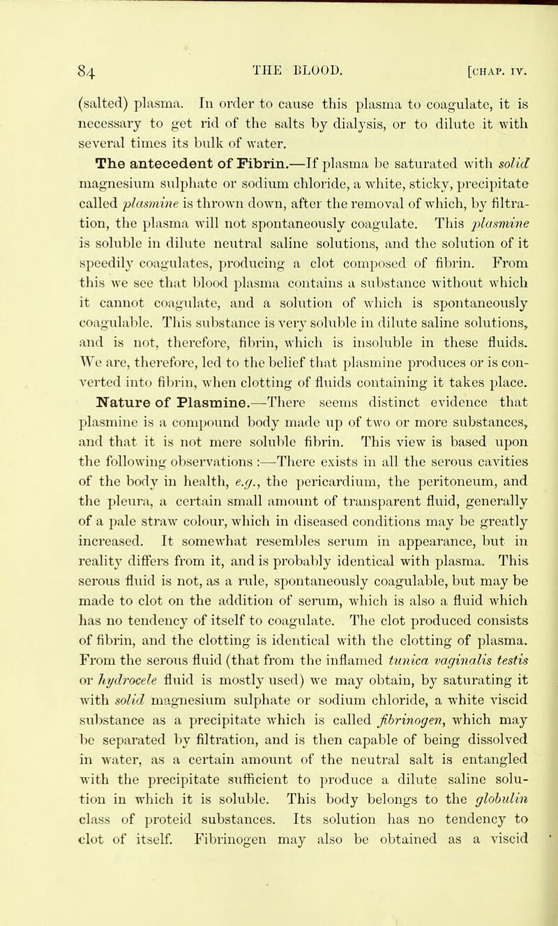 (salted) plasma. In order to cause this plasma to coagulate, it is necessary to get rid of the salts by dialysis, or to dilute it with several times its bulk of water. The antecedent of Fibrin.—If plasma be saturated with solid magnesium sulphate or sodium chloride, a white, sticky, precipitate called plasmine is thrown down, after the removal of which, by filtra- tion, the plasma will not spontaneously coagulate. This ^j^asmwe is soluble in dilute neutral saline solutions, and the solution of it speedily coagulates, producing a clot composed of fibrin. From this we see that h\ooA jjlasma contains a substance without which it cannot coagulate, and a solution of which is spontaneously coagulable. This substance is very solulilc in dilute saline solutions, and is not, therefore, filirin, wliicli is insoluble in these fluids. We are, therefore, led to tiic belief tliat plasmine produces or is con- verted into fibrin, wlien clotting of fluids containing it takes place. Nature of Plastnine.—There seems distinct evidence that plasmine is a compound body made up of two or more substances, and that it is not mere soluble fibrin. This view is based upon the following observations :—There exists in all the serous cavities of the body in health, e.g., the pericardium, the peritoneum, and the pleura, a certain small amount of transparent fluid, generally of a pale straw colour, which in diseased conditions may be greatly increased. It somewhat resemliles serum in appearance, but in reality differs from it, and is probably identical with plasma. This serous fluid is not, as a nde, spontaneously coagulable, but may be made to clot on the addition of senim, which is also a fluid which has no tendency of itself to coagulate. The clot produced consists of fibrin, and the clotting is identical with the clotting of plasma. From the serous fluid (that from the inflamed tunica vaginalis testis or hydrocele fluid is mostly used) we may obtain, by saturating it with solid magnesium sulphate or sodium chloride, a white viscid substance as a precipitate which is called fibrinogen, which may be separated by filtration, and is then capable of being dissolved in water, as a cei'tain amount of the neutral salt is entangled ■with the precipitate sufficient to produce a dilute saline solu- tion in which it is soluble. This body belongs to the globulin class of proteid substances. Its solution has no tendency to clot of itself. Fibrinogen may also be obtained as a viscid