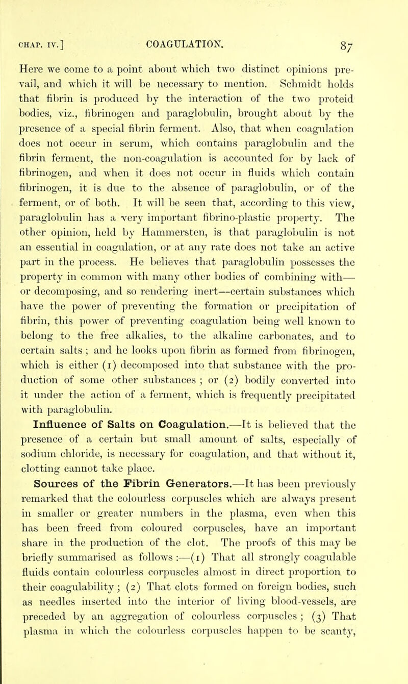 Here we come to a point about which two distinct opinions pre- vail, and which it will be necessary to mention. Schmidt holds that fibrin is produced by the interaction of the two proteid bodies, viz., fibrinogen and paraglobulin, brought aboiit by the presence of a special fibrin ferment. Also, that when coagulation does not occur in serum, which contains paraglobulin and the fibrin ferment, the non-coagulation is accounted for by lack of fibrinogen, and when it does not occur in fluids which contain fibrinogen, it is due to the absence of paraglobulin, or of the ferment, or of both. It will be seen that, according to this view, paraglobulin has a very important fibrino-plastic property. The other opinion, held by Hammersten, is that paraglol)ulin is not an essential in coagulation, or at any rate does not take an active part in the process. He believes that paraglobulin possesses the property in common with man}- other bodies of combining with—■ or decomposing, and so rendering inert—certain substances which have the power of preventing the formation or precipitation of fibrin, this power of preventing coagulation being well known to belong to the free alkalies, to the alkaline carbonates, and to certain salts ; and he looks iip(iu fibrin as formed from fibrinogen, which is either (i) decomposed into that substance with the pro- duction of some other substances ; or (2) bodily converted into it under the action of a ferment, which is frequently precipitated with paraglobulin. Influence of Salts on Coagulation.—It is believed that the presence of a certain but small amount of salts, especially of sodimn chloride, is necessary for coagulation, and that without it, clotting cannot take place. Sources of the Fibrin Generators.—It has been pi-eviously remarked that the colourless corpuscles which are always present in smaller or greater numbers in the plasma, even when this has been freed from coloured corpuscles, have an important share in the production of the clot. The proofs of this may be briefly siimmarised as follows :—(i) That all strongly coagulable fluids contain colourless corpuscles almost in direct proportion to their coagulability 3 (2) That clots formed on foreign bodies, such as needles inserted into the interior of living blood-vessels, are preceded hy an aggregation of colourless corpuscles ; (3) That plasma in which the colourless corpuscles happen to be scanty,