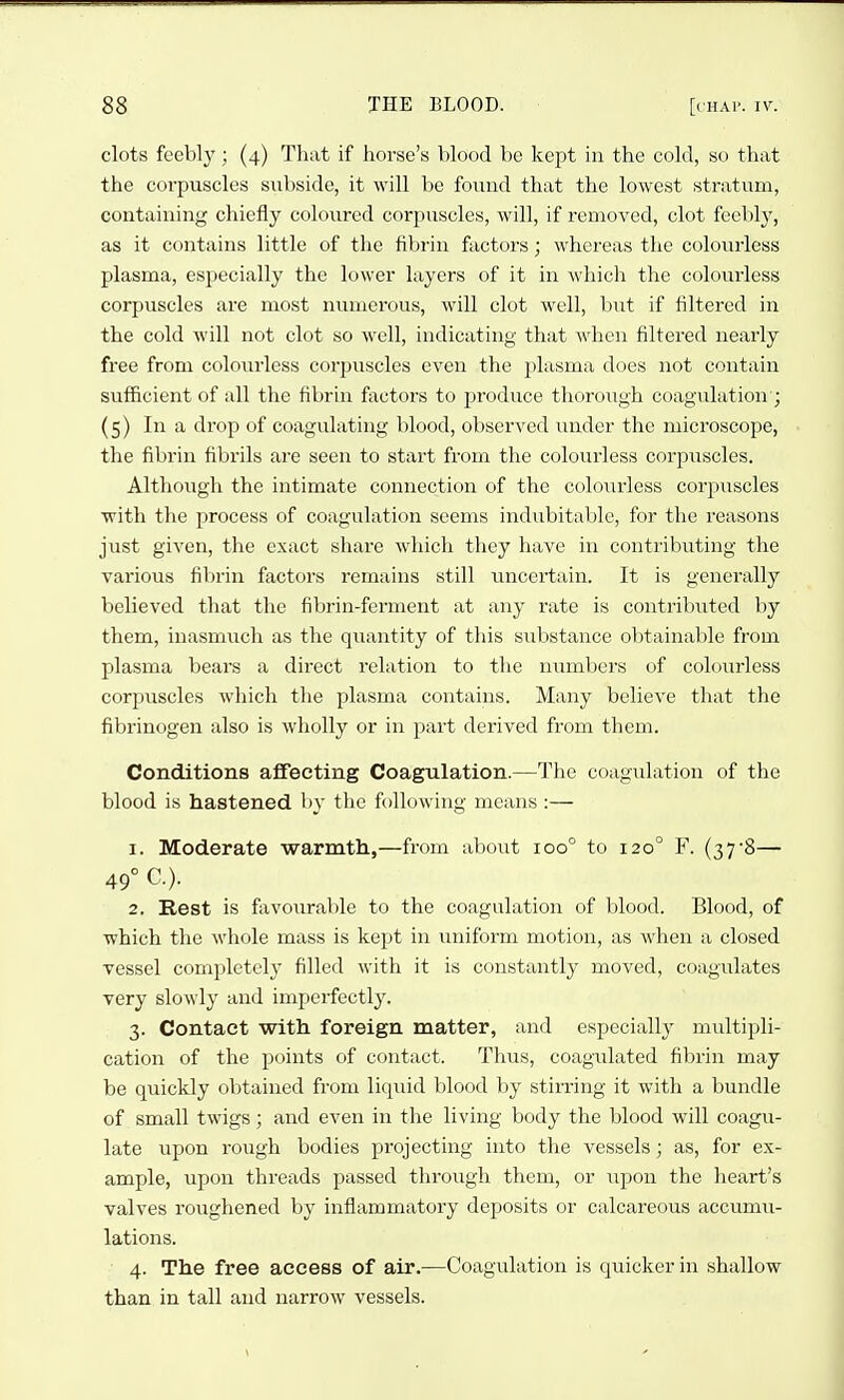 clots feebly; (4) That if horse's blood be kept in the cold, so that the corpuscles subside, it will be found that the lowest stratum, containing chiefly coloured corpuscles, will, if removed, clot feebly, as it contains little of the fibrin factors; whereas the colourless plasma, especially the lower layers of it in which the colourless corpuscles are most numerous, will clot well, but if filtered in the cold will not clot so well, indicating that when filtered nearly free from colourless corpuscles even the plasma does not contain suf&cient of all the fibrin factors to produce thorough coagulation ; (5) In a drop of coagulating blood, observed under the microscope, the fibrin fibrils are seen to start from the colourless corpuscles. Although the intimate connection of the colourless corpuscles with the process of coagulation seems indubitable, for the reasons just given, the exact sliare which they have in contributing the various fibrin factors remains still uncertain. It is generally believed that the fibrin-ferment at any rate is contributed by them, inasmuch as the quantity of this substance obtainable from plasma bears a direct relation to the numbers of colourless corpuscles which the plasma contains. Many believe that the fibrinogen also is wholly or in part derived from them. Conditions afifecting Coagulation.—The coagulation of the blood is hastened by the following means :— 1. Moderate warmtli,—from about 100° to 120° F. (37'8— 49° C). 2. Rest is favourable to the coagulation of blood. Blood, of which the whole mass is kept in uniform motion, as when a closed vessel completely filled with it is constantly moved, coagulates very slowly and imperfectly. 3. Contact with foreign matter, and especially multipli- cation of the points of contact. Thus, coagidated fibrin may be quickly obtained from liquid blood by stirring it with a bundle of small twigs; and even in the living body the blood will coagu- late upon rough bodies projecting into the vessels; as, for ex- ample, upon threads passed through them, or upon the heart's valves roughened by inflammatory deposits or calcareous accumii- lations. 4. The free access of air.—Coagulation is quicker in shallow than in tall and narrow vessels.