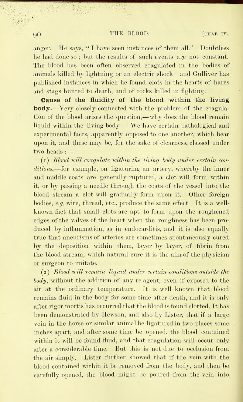iing'cr. He says, I have seen instances of them all. Doubtless he had done so ; bnt the results of such events are not constant. The blood has been often observed coagulated in the bodies of animals killed hy lightning or an electric shock and Gulliver has published instances in which he found clots in the hearts of hares and stags hunted to death, and of cocks killed in fighting. Cause of the fluidity of the blood within the living body.—Very closely connected with the jiroblem of the coagula- tion of the blood arises the question,— why does the blood remain liquid within the living body We have certain pathological and experimental facts, apparently opposed to one another, which bear upon it, and these may be, for the sake of clearness, classed under two heads :— (1) Blood tvill coagulate within the living body under certain con- ditions,—for example, on ligaturing an artery, whereby the inner and middle coats are generally riiptured, a cJot will form within it, or by passing a needle through the coats of the vessel into the blood stream a clot will gradually form upon it. Other foreign bodies, e.g. wire, thread, etc., produce the same effect It is a well- known fact that small clots are apt to form upon the roughened edges of the valves of the heart when the roughness has been pro- duced by inflammation, as in endocarditis, and it is also eqiially true that aneurisms of arteries are sometimes spontaneously cured by tlie deposition within them, hij-er liy layer, of fibrin from the blood stream, which natural ciu-e it is the aim of the physician or surgeon to imitate. (2) Blood un.ll remain liquid under certain conditions outside the hody, without the addition of any re-agent, even if exposed to the air at the ordinary temperature. It is well known that blood remains fluid in the body for some time after death, and it is only after rigor mortis has occurred that the blood is found clotted. It has been demonstrated by Hewson, and also by Lister, that if a lai'ge vein in the horse or similar animal be ligatured in two places some inches apart, and after some time be opened, the blood contained within it will be found fluid, and that coagulation will occur only after a considei'able time. But this is not due to occlusion from the air simply. Lister fvu-ther showed that if the vein with the blood contained within it be removed from the body, and then be carefully opened, the blood might be poiu'cd from the vein into