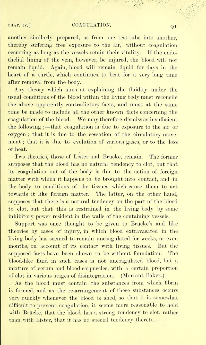 another similarly prepared, as from one test-tiibc into anotlier, tliereby suffering free exposure to the air, without coagulation occun'ing as long as the vessels retain their vitality. If the endo- thelial lining of the vein, however, be injured, the blood will not remain liquid. Again, blood will remain liquid for days in the heart of a turtle, which continues to beat for a very long time after removal from the body. Any theory Avhich aims at explaining the fluidity under tlie usual conditions of the blood within the living body must reconcile the above apparently contradictory facts, and nmst at the same time be made to include all the other known facts concerning the coagulation of the blood. We may therefore dismiss as insufficient the following ;—that coagulation is due to exposure to the air or oxygen ; that it is due to the cessation of the circulatory move- ment ; that it is due to evolution of various gases, or to the loss of heat. Two theories, those of Lister and Briicke, remain. The former supposes that the blood has no iiatui'al tendency to clot, but that its coagulation out of the body is due to the action of foreign matter with which it happens to be brought into contact, and in the body to conditions of the tissues whicli cause them to act towards it like foreign matter. The latter, on the other hand, supposes that there is a natural tendency on the part of the blood to clot, but that this is restrained in the living body by some inhibitory power resident in the walls of the containing vessels. Support was once thought to be given to Briicke's and like theories by cases of injury, in which blood extravasated in the living body has seemed to remain uncoagulated for weeks, or even months, on account of its contact with living tissues. But the supposed facts have been shown to be withoiit foundation. The blood-like fluid in such cases is not uncoagulated bhmd, Init a mixture of serum and blood-corpuscles, with a certain proportion of clot in various stages of disintegration. (Alorrant Baker.) As the blood must contain the substances from which fibrin is formed, and as the re-arrangement of these substances occurs very quickly whenever the blood is shed, so that it is somewhat difficidt to prevent coagulation, it seems more reasonable to hold with Briicke, that the blood luis a strong tendency to clot, rather than with Lister, that it has no special tondencv thereto.