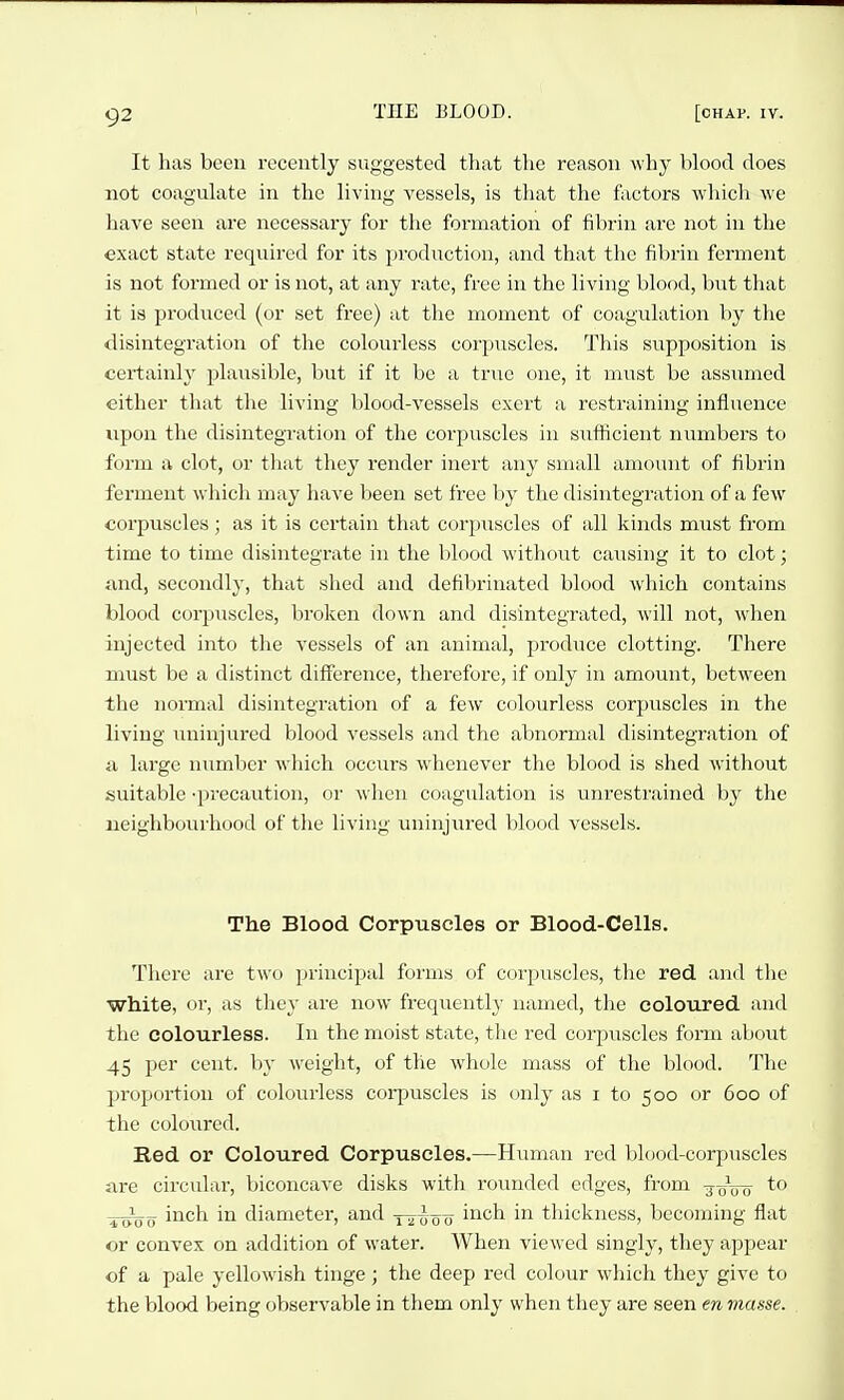 It has been recently suggested that the reason why blood does not coagulate in the living A'essels, is that the factors which we have seen are necessary for the formation of fibrin are not in the exact state required for its production, and that the fibrin ferment is not formed or is not, at any rate, free in the living blood, but that it is produced (or set free) at the moment of coagulation by the disintegration of the colourless corpuscles. This supposition is certainly plausible, but if it be a true one, it must be assumed either that the living blood-vessels exert a restraining influence upon the disintegration of the corpuscles in sxifticient numbers to form a clot, or that they render inert any small amount of fibrin ferment which may have been set free by the disintegration of a few corpuscles; as it is certain that corpuscles of all kinds must from time to time disintegrate in the blood without causing it to clot; and, secondly, that shed and defibrinated blood which contains blood corpuscles, broken down and disintegrated, will not, when injected into the vessels of an animal, produce clotting. There must be a distinct difference, therefore, if only in amount, between the normal disintegration of a few colourless corpuscles in the living uninjured blood vessels and the abnormal disintegration of a large number which occurs whenever the blood is shed without suitable -precaution, or when co.igulation is unrestrained by the neighbourhood of the living uninjured blood vessels. The Blood Corpuscles or Blood-Cells. There are two principal forms of corpuscles, the red and the white, or, as they are now frequently named, the coloured and the colourless. In the moist state, the red corpuscles form about 45 per cent, by weight, of the whole mass of the blood. The proportion of colourless corpuscles is only as i to 500 or 600 of the coloured. Red or Coloured Corpuscles.—Human red blood-corpuscles are circular, biconcave disks with rounded edges, from -joVo ^-^g inch in diameter, and y^-Joo inch in thickness, becoming flat or convex on addition of water. When viewed singly, they appear of a pale yellowish tinge; the deep red colour which they give to the blood being observable in them only when they are seen en masse.