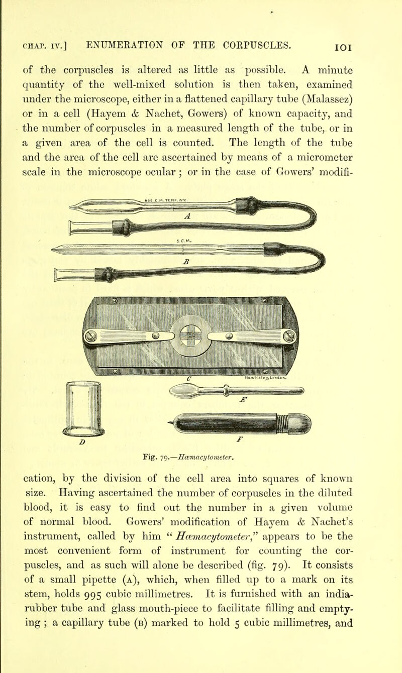 CHAP. IV.] ENUMERATION OF THE COEPUSCLES. lOI of the corpuscles is altered as little as possible. A minute quantity of the well-mixed solution is then taken, examined under the microscope, either in a flattened capillary tube (Malassez) or in a cell (Hayem & Nachet, Gowers) of known capacity, and the number of corpuscles in a measiu-ed length of the tube, or in a given area of the cell is counted. The length of the tube and the area of the cell are ascertained by means of a micrometer scale in the microscope ocular ; or in the case of Gowers' modifi- cation, by the division of the cell area into squares of known size. Having ascertained the number of corpuscles in the diluted blood, it is easy to find out the number in a given volume of normal blood. Gowers' modification of Hayem & Nachet's instrument, called by him  Hcmiacytometer,^^ appears to be the most convenient form of instrument for counting the cor- puscles, and as such will alone be described (fig. 79). It consists of a small pipette (a), which, when filled up to a mark on its stem, holds 995 cubic millimetres. It is furnished with an india- rubber tube and glass mouth-piece to facilitate filling and empty-