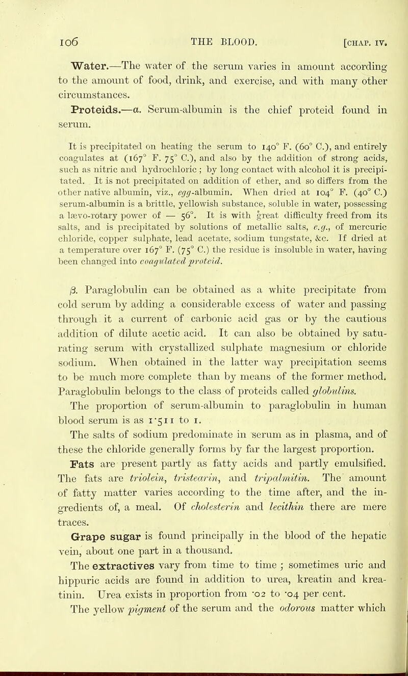 Water.—The water of the serum vai'ies in amount according to the amount of food, drink, and exercise, and with many other circumstances. Proteids.—a. Serum-albumin is the chief proteid found in serum. It is precipitated on heating the serum to 140° F. (60° C), and entirely coagulates at (167° F. 75° C), and also by the addition of strong acids, such as nitric and hydrochloric ; by long contact with alcohol it is precipi- tated. It is not precipitated on addition of ether, and so ditiers from the other native albumin, viz., tvy/y-albumin. When dried at 104° F. (40° C.) serum-albumin is a brittle, yellowish substance, soluble in water, possessing a Iffivo-rotary power of — 56°. It is with great difficulty freed from its salts, and is precipitated by solutions of metallic salts, e.g., of mercuric chloride, copper sulphate, lead acetate, sodium tungstate, &c. If dried at a temperature over 167° F. (75° C.) the residue is insoluble in water, having been changed into coagulated iirotckl. j3. ParaglobuUn can be obtained as a white precipitate from cold serum by adding a considerable excess of water and passing- through it a current of carbonic acid gas or by the cautious addition of dilute acetic acid. It can also be obtained by satu- rating serum with crystallized sulphate magnesium or chloride sodium. When obtained in the latter way precipitation seems to be much more complete than by means of the former method. Paraglobulin belongs to the class of proteids called ylohulins. The proportion of serum-albumin to paraglobulin in human blood serum is as i*5ii to i. The salts of sodium predominate in serum as in plasma, and of these the chloride generally forms by far the largest proportion. Fats are present partly as fatty acids and partly emulsified. The fats are triolein, tristearin, and tripalmitin. The amount of fatty matter varies according to the time after, and the in- oredients of, a meal. Of cliolesterin and lecithin there are mere traces. Grape sugar is found principally in the blood of the hepatic vem, about one part in a thousand. The extractives vary from time to time ; sometimes uric and hippuric acids are found in addition to urea, kreatin and krea- tinin. Urea exists in proportion from -02 to -04 per cent. The yellow pigment of the serum and the odorous matter which