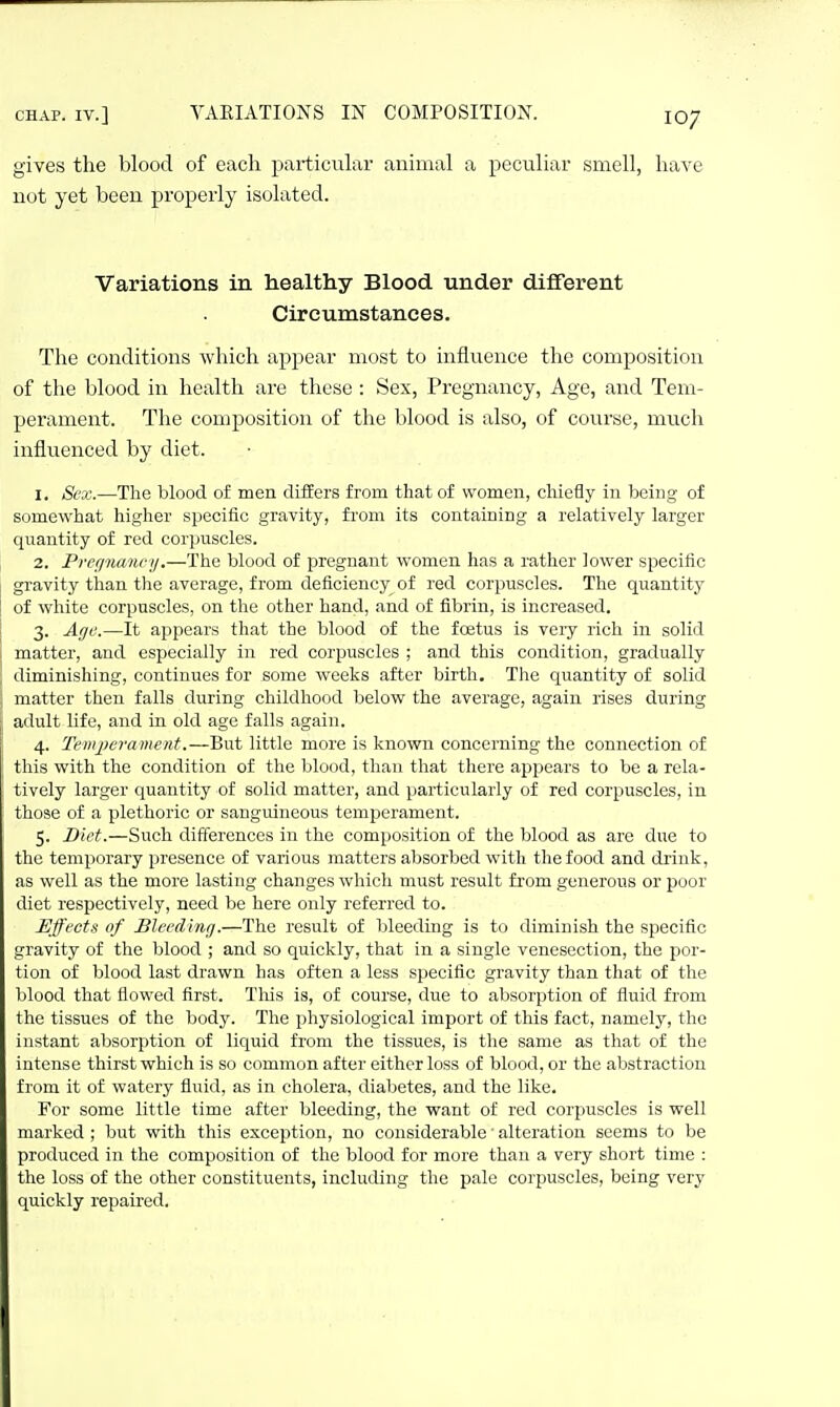 CHAP. IV.] VAEIATIONS IN gives the blood of each particular not yet been properly isolated. COMPOSITION. 107 animal a peculiar smell, have Variations in healthy Blood under different Circumstances. The conditions which appear most to influence the composition of the blood in health are these : Sex, Pregnancy, Age, and Tem- perament. The composition of the blood is also, of course, much influenced by diet. 1. Sex.—The blood of men differs from that of women, chiefly in being of somewhat higlaer specific gravity, fi'om its containing a relatively larger quantity of red corpuscles. 2. Prefi'iumcy.—The blood of pregnant women has a rather lower specific gravity than the average, from deficiency of red corpuscles. The quantity of white corpuscles, on the other hand, and of fibrin, is increased. 3. Age.—It appears that the blood of the foetus is very rich in solid matter, and especially in red corpuscles ; and this condition, gradually diminishing, continues for some weeks after birth. The quantity of solid matter then falls during childhood below the average, again rises during adult life, and in old age falls again. 4. Temperament.—But little more is known concerning the connection of this with the condition of the blood, than that there appears to be a rela- tively larger quantity of solid matter, and particularly of red corpuscles, in those of a plethoric or sanguineous temperament. 5. Diet.—Such differences in the composition of the blood as are due to the temporary presence of various matters absorbed with the food and drink, as well as the more lasting changes which must result from generous or poor diet respectively, need be here only referred to. Effects of Bleedvncj.—The result of Ijleeding is to diminish the specific gravity of the blood ; and so quickly, that in a single venesection, the por- tion of blood last drawn has often a less specific gravity than that of the blood that flowed first. Tliis is, of course, due to absorption of fluid from the tissues of the body. The physiological import of this fact, namely, the instant absorption of liquid from the tissues, is the same as that of the intense thirst which is so common after either loss of blood, or the abstraction from it of watery fluid, as in cholera, diabetes, and the like. For some little time after bleeding, the want of red corpuscles is well marked ; but with this exception, no considerable' alteration seems to be produced in the composition of the blood for more than a very short time : the loss of the other constituents, including the pale corpuscles, being very quickly repaired.