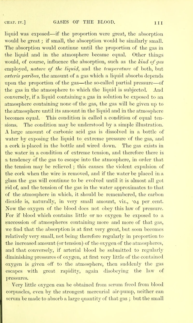 liquid was exposed—if the proportion were great, the absorption would be great; if small, the absorption would be similarly small. The absorption would continue luitil the proportion of the gas in the liquid and in the atmosphere became equal. Other things would, of course, influence the absorption, such as the land of gas employed, nature of the liquid, and the temperature of both, but cceteris 2M'rib')is, the amount of a gas which a liquid absorbs depends upon the proportion of the gas—the so-called partial pressure—of the gas in the atmosphere to which the liquid is subjected. And conversely, if a liquid containing a gas in solution be exposed to an atmosphere containing none of the gas, the gas will be given up to the atmosphere until its amount in the liquid and in the atmosphere becomes equal. This condition is called a condition of equal ten- sions. The condition may be understood by a simple illustration. A large amount of carbonic acid gas is dissolved in a bottle of water by exposing the liquid to extreme pressure of the gas, and a cork is placed in the bottle and wired down. The gas exists in the water in a condition of extreme tension, and therefore there is a tendency of the gas to escape into the atmosphere, in order that the tension may be relieved ; this causes the violent expulsion of the coi-k when the wire is removed, and if the water be placed in a glass the gas will continue to be evolved until it is almost all got rid of, and the tension of the gas in the water approximates to that of the atmosphere in which, it should be remembered, the carbon dioxide is, naturally, in very small amount, viz., 04 per cent. Now the oxygen of the blood does not obey this law of pressure. For if blood which contains little or no oxygen be exposed to a succession of atmospheres containing more and more of that gas, we find that the absorption is at first very great, but soon becomes relatively very small, not being therefore regularly in proportion to the increased amount (or tension) of the oxygen of the atmospheres, and that conversely, if arterial blood be submitted to regularly diminishing pressures of oxygen, at first very little of the contained oxygen is given off to the atmosphere, then suddenly the gas escapes with great rapidity, again disobeying the law of pressures. Very little oxj'gen can be obtained from scrum freed from blood corpuscles, even by the strongest mercurial air-pump, neither can serum be made to absorb a large quantity of that gas ; but the small
