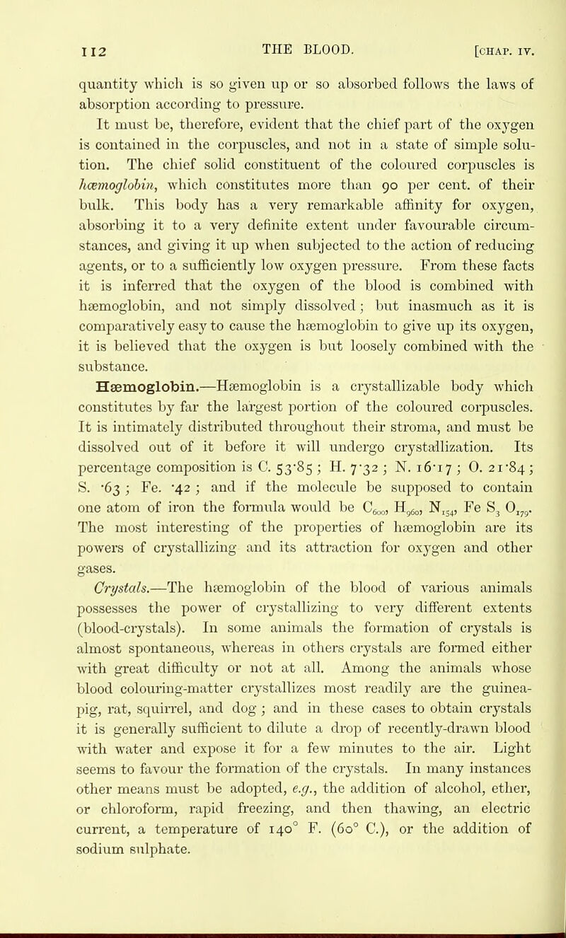 quantity which is so given up or so absorbed follows the laws of absorption according to pressure. It must be, therefore, evident that the chief part of the oxygen is contained in the corpuscles, and not in a state of simple solu- tion. The chief solid constituent of the coloured corjjuscles is hcemoglohin, which constitutes more than 90 per cent, of their bulk. This body has a very remarkable affinity for oxygen, absorbing it to a very definite extent under favoui'able circum- stances, and giving it iip when subjected to the action of reducing agents, or to a sufficiently low oxygen pressure. From these facts it is inferred that the oxygen of the blood is combined with htemoglobin, and not simply dissolved; but inasmuch as it is comparatively easy to cause the hsemoglobin to give up its oxygen, it is believed that the oxygen is but loosely combined with the substance. Hsemoglobin.—Hsemoglobin is a crystallizable body which constitutes by far the largest portion of the coloured corpuscles. It is intimately distributed throughout their stroma, and must be dissolved out of it before it will undergo crystallization. Its percentage composition is C. 53*85 ; H. 7-32 ; N. i6i7 ; 0. 2i84 ; S. -63 ; Fe. 42 ; and if the molecule be supposed to contain one atom of iron the formula would be Q^,^, H^^, Nij^, Fe S3 Oj^. The most interesting of the properties of hsemoglobin are its powers of crystallizing and its attraction for oxygen and other gases. Crystals.—The hsemoglobin of the blood of various animals possesses the power of crystallizing to very diffisrent extents (blood-crystals). In some animals the formation of crystals is almost spontaneous, whereas in others crystals are fomied either with great difficulty or not at all. Among the animals whose blood coloiiring-matter crystallizes most readily are the guinea- pig, rat, squirrel, and dog ; and in these cases to obtain crystals it is generally sufficient to dilute a drop of recently-drawn blood with water and expose it for a few minutes to the air. Light seems to favour the formation of the crystals. In many instances other means must be adopted, e.g., the addition of alcohol, ether, or chloroform, rapid freezing, and then thawing, an electric current, a temperature of 140° F. (60° C), or the addition of sodium sulphate.