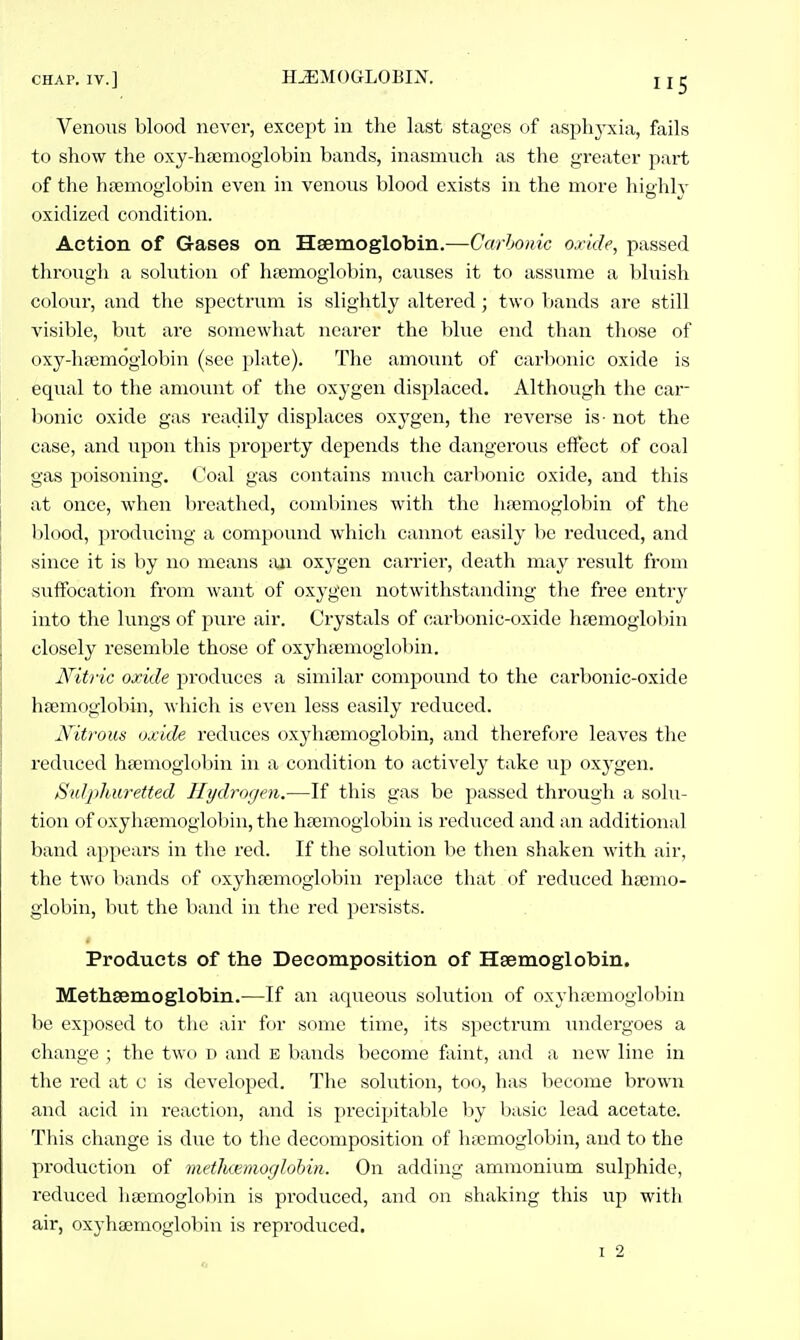 CHAP. IV.] HJEMOGLOBIX. Venoiis blood never, except in the last stages of asphyxia, ftxils to show the oxy-haamoglobin bands, inasmuch as the greater part of tlie hajmoglobin even in venous blood exists in the more highly oxidized condition. Action of Gases on Hsemoglobin.—Carhonic oxide, passed through a solution of luemoglobin, causes it to assume a bluish colour, and the spectrum is slightly altered; two bands are still visible, but are somewhat nearer the blue end than those of oxy-lifemoglobin (see phite). The amount of carbonic oxide is equal to the amount of the oxygen displaced. Although the car- bonic oxide gas readily displaces oxj^en, the reverse is- not the case, and upon this property depends the dangerous effect of coal gas poisoning, (^'oal gas contains much carbonic oxide, and this at once, when breathed, combines with the hfemoglobin of the blood, prodiicing a comjiound which cannot easily be reduced, and since it is by no means an oxygen carrier, death may result from suffocation from want of oxygen notwithstanding the free entry into the lungs of pure air. Crystals of carbonic-oxide htemoglobin closely resemble those of oxyhtemoglobin. Nitric oxide produces a similar compound to the carbonic-oxide hsemoglobin, which is even less easily reduced. Nitrous oxide reduces oxyhtemoglobin, and therefore leaves the reduced ha;moglobin in a condition to actively take iip oxj-gen. SuJph.uretted Hydrogen.—If this gas be passed through a solu- tion of oxyh?emoglobin,the haemoglobin is reduced and an additional band appears in tlie red. If the solution be then shaken with air, the tAvo bands of oxyhsemoglobin replace that of reduced htemo- giobin, but the band in the red persists. Products of tlie Decomposition of Haemoglobin. Methsemoglobin.—If an aqueous solution of oxyhfemoglobin be exposed to the air for some time, its spectrum inidergoes a cliange ; the two D and E bands become faint, and a new line iia the red at c is developed. The solution, too, has become brown and acid in reaction, and is precipitable by Ij.isic lead acetate. Tliis change is due to the decomposition of hfcmoglobin, and to the production of metluemoglohin. On adding ammonium sulphide, reduced hsemoglobin is produced, and on shaking this up with air, oxyhaemoglobin is reproduced.