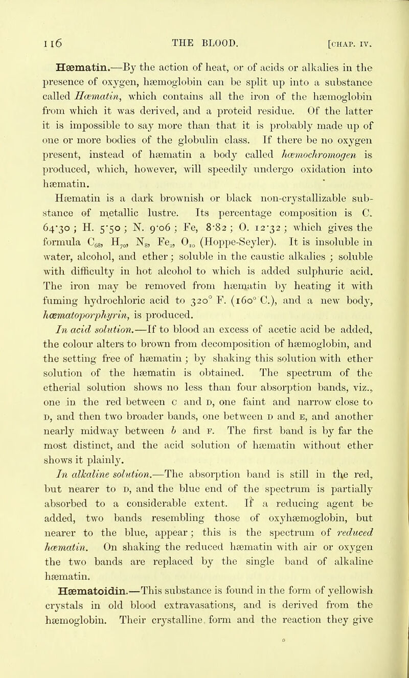 Hsematiu.—By the action of heat, or of acids or alkalies in the l^resence of oxygen, lifemoglobin can be split up into a substance called Hcematin, which contains all the iron of the hpemoglobiii from which it was derived, and a proteid residue. Of the latter it is impossible to say more than that it is probably made up of one or more bodies of the globulin class. If there be no oxygen present, instead of hajmatin a body called limaochromogen is produced, which, however, will speedily undergo oxidation into hsematin. HiEmatin is a dark brownish or black non-crystallizable sub- stance of metallic lustre. Its percentage composition is C. 64'30 ; H. 5*50 ; N. 9'o6 ; Fe, 8'82 ; 0. i2'32; which giA^es the formula C^s, H^,,, Ng, Fe^, 0,o (Hoppe-Seyler). It is insoluble in water, alcohol, and ether; soluble in the caustic alkalies ; soluble with difficulty in hot alcohol to which is added sulphuric acid. The iron may be removed from hasmatin bj' heating it with ftiming hydrochloric acid to 320° F. (160 C), and a new body, haematoporphyrin, is pi'oduced. In acid solution.—If to blood an excess of acetic acid be added, the colour alters to brown from decomposition of htemoglobin, and the setting free of hfematin ; by shaking this solution with ethei- solution of the hsematin is obtained. The spectrum of tlie etherial solution shows no less than four absorption bands, viz.^ one in the red between c and d, one faint and narrow close to D, and then two broader bands, one between d and b, and another neai'ly midwaj^ between h and f. The first band is by fixr the most distinct, and the acid solution of hcematin without ether shows it plainly. In alkaline solution.—The absoq^tion liand is still in the red, but nearer to d, and the blue end of the spectrum is partially absorbed to a considerable extent. If a reducing agent be added, two bands resembling those of oxyhsemoglobin, but nearer to the blue, appear; this is the spectrum of reduced hcematin. On shaking the reduced hsematin with air or oxygen the two bands are replaced by the single band of alkaline hfematin. Hsematoidin.—This siibstance is found in the form of yellowish crystals in old blood extravasations, and is derived from the haemoglobin. Their crystalline, form and the reaction they give