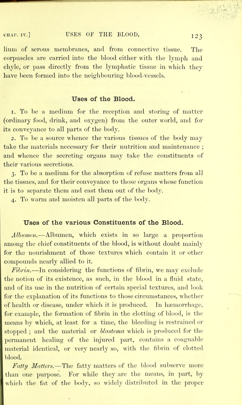 (.■HAT. IV.] USES OF THE BLOOD. livim of serous membranes, and from connective tissue. The corpuscles are carried into the blood either with the lymph and chyle, or pass directly from the lymphatic tissue in which they have been formed into the neighbouring blood-vessels. Uses of the Blood. 1. To be a medium for the reception and storing of matter (ordinary food, drink, and oxygen) from the outer world, and for its conveyance to all parts of the body. 2. To be a source whence the various tissvies of the body may take the materials necessary for their nutrition and maintenance ; and whence the secreting organs may take tlie constitiients of their various secretions. 3. To be a medium for the absorption of refuse matters from all the tissues, and for their conveyance to those organs whose function it is to separate them and cast them out of the body. 4. To warm and moisten all parts of the body. Uses of the various Constituents of the Blood. Albumen.—Albumen, which exists in so large a pro])ortion among the chief constituents of the blood, is without doubt mainh- for the nourishment of those textures which contain it or other compounds nearly allied to it. Fihrin.—In considering the functions of fibrin, we may exclude the notion of its existence, as such, in the blood in a fluid state, and of its use in the nutrition of certain special tcxtvires, and look for the explanation of its functions to those circumstances, whether of health or disease, under which it is produced. In liEemorrhage, for example, the formation of fibrin in the clotting of blood, is the means hy which, at least for a time, the bleeding is restrained or stopped ; and the material or hlastema which is produced for the permanent healing of the injured part, contains a coaguable material identical, or very nearly so, with tlie filirin of clotted Ijlood. Fatty Matters.—The fatty matters of the blood subserve more than one purpose. For while they are the means, in part, by which tlio fat of the body, so widely distributed in the proper