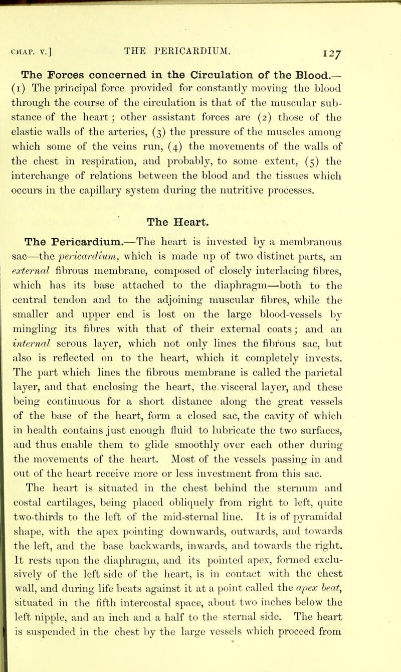 The Forces concerned in the Circulation of the Blood.— (i) The principal force provided for constantly moving the blood throngh the course of the circulation is that of the muscular sub- stance of the heart; other assistant forces are (2) those of the elastic walls of the arteries, (3) the pressure of the muscles among which some of the veins run, (4) the movements of the walls of the chest in respiration, and probablj', to some extent, (5) the interchange of relations between the blood and the tissues which occurs in the capillary system during the nutritive processes. The Heart. The Pericardium.—The heart is invested by a membranous sac—the 'pericm-dium, which is made up of two distinct parts, an external fibrous membrane, composed of closely interlacing fibres, which has its base attached to the diaphragm—both to the central tendon and to the adjoining nmscular fibres, while the smaller and upper end is lost on the large blood-vessels by mingling its fibres with that of their external coats; and an internal serous layer, which not only lines the fibrous sac, but also is reflected on to the heart, which it completely invests. The part which lines the fibrous membrane is called the parietal layer, and that enclosing the heart, the visceral layer, and these being continuous for a short distance along the great vessels of the base of the heart, form a closed sac, the cavity of which in health contains just enough fluid to lubricate the two surfaces, and thus enable them to glide smoothly over each other during the movements of the heart. Most of the vessels passing in and out of the heart receive more or less investment from this sac. The heart is situated in the chest behind the sternum and costal cartilages, being placed obliquely from right to left, quite two-thirds to the left of the mid-sternal line. It is of pyramidal shape, with the apex pointing downwards, outwards, and towards the left, and the base backwards, inwards, and towards the right. It rests upon the diaphragm, and its pointed apex, fonned exclu- sively of the left side of the heart, is in contact with the chest wall, and during life beats against it at a point called the apex heat, situated in the fifth intercostal space, al)Out two inches below the loft nipple, and an inch and a half to the sternal side. The heart is suspended in the chest by the large vessels which proceed from