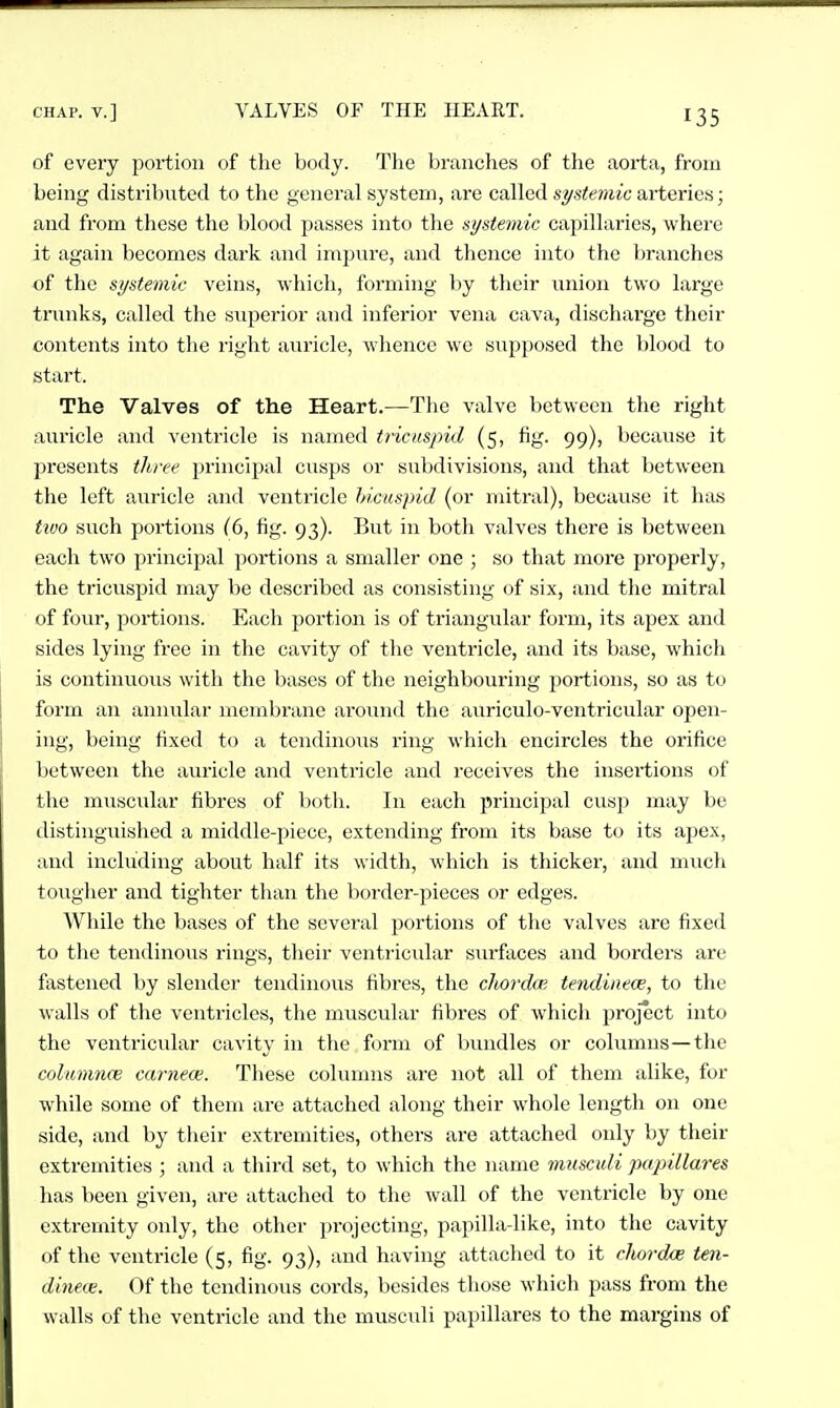 of every portion of the body. Tlie branches of the aorta, from being distributed to the general system, are called st/steviic arterica; and from these the blood passes into the systemic capillaries, whei'e it again becomes dark and impnre, and thence into the branches of the systemit' veins, which, forming hy tlieir union two large trunks, called the superior and inferior vena cava, discharge their contents into the right auricle, whence we supposed the l)lood to start. The Valves of the Heart.—The valve between the right auricle and ventricle is named ti'icuspid (5, fig. 99), because it j^rescnts three principal cusps or subdivisions, and that between the left auricle and ventricle hicuspid (or mitral), because it has tivo such portions (6, fig. 93). But in both valves there is between each two principal poi*tions a smaller one ; so that more properly, the tricvispid may be described as consisting of six, and the mitral of four, portions. Each portion is of triangular form, its apex and sides lying free in the cavity of the ventricle, and its base, which is continuous with the bases of the neighbouring portions, so as to form an annular membrane around the auriculo-ventricular open- ing, being fixed to a tendinous ring which encircles the orifice between the auricle and ventricle and receives the insertions of the muscular fibres of both. In each principal cusp may be distinguislied a middle-piece, extending from its base to its apex, and including about half its width, which is thicker, and mucli tougher and tighter than tlie border-pieces or edges. While the bases of the several portions of the valves are fixed to the tendinous rings, their ventiicular surfaces and borders are fastened by slender tendinous fibres, the clmxlm tetulinece, to the walls of tlie ventricles, the muscular fibres of which project into the ventricular cavity in the form of bundles or columns—the colunmce carnece. These columns are not all of them alike, for while some of them arc attached along their whole length on one side, and by their extremities, others are attached only by their extremities ; and a third set, to which the name musculi papillares has been given, are attached to the wall of the ventricle by one extremity only, the other projecting, papilla-likc, into the cavity of the ventricle (5, fig. 93), and having attached to it chordae ten- dinece. Of the tendinous cords, besides those which pass from the walls of the ventricle and the musculi papillares to the margins of