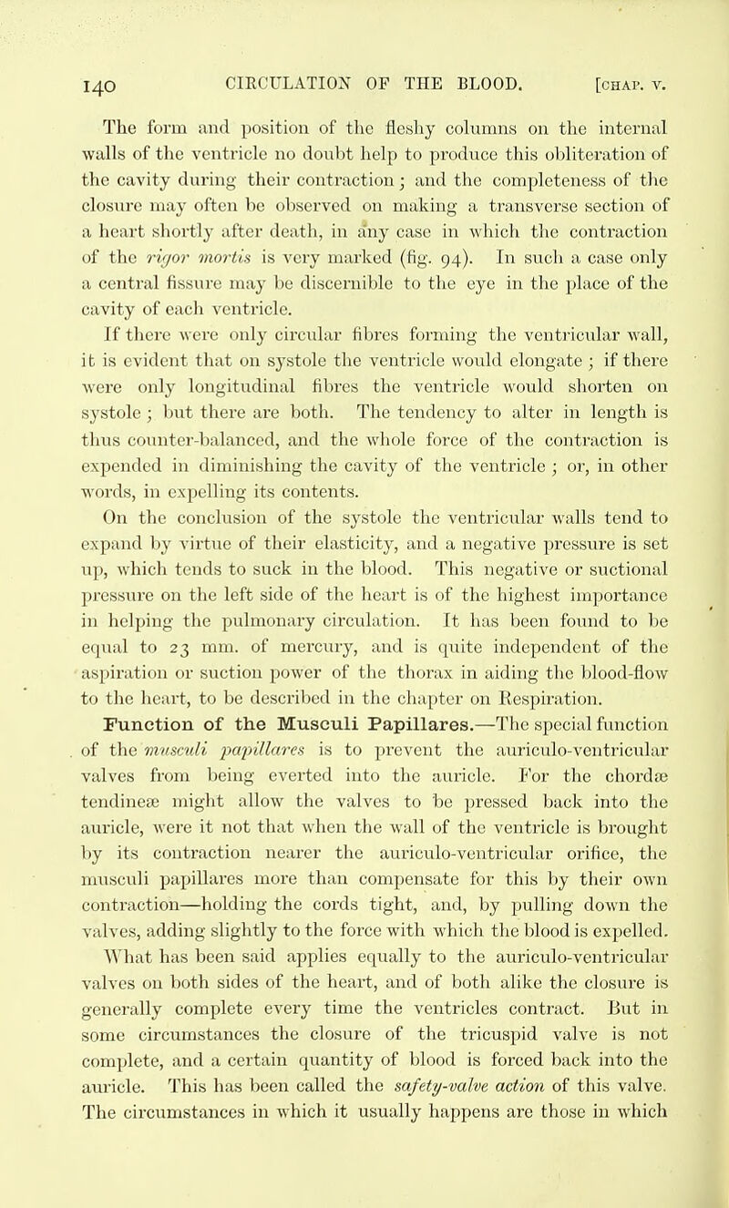 The form and position of the fleshy columns on the internal walls of the ventricle no donbt help to produce this obliteration of the cavity durizig their contraction; and the completeness of the closure may often be observed on making a transverse section of a heart shortly after death, in any case in ■which the contraction of the rigor mortis is very marked (fig. 94). In such a case only a central fissure may be discernible to the eye in the place of the cavity of each ventricle. If thei'e were only circular fibres forming the ventricular wall, it is evident that on systole the ventricle would elongate ; if there were only longitudinal fibres the ventricle would shorten on systole ; but there are both. The tendency to alter in length is thus counter-balanced, and the whole force of the contraction is expended in diminishing the cavity of the ventricle ; or, in other words, in expelling its contents. On the conclusion of the systole the ventricular walls tend to expand by virtue of their elasticity, and a negative pressure is set up, which tends to suck in the blood. This negative or suctional pressure on the left side of the heart is of the highest importance in helping the pulmonary circulation. It has been found to be eqzial to 23 mm. of mercury, and is quite independent of the aspiration or suction power of the thorax in aiding the blood-flow to the heart, to be described in the chapter on Respiration. Function of the Musculi Papillares.—The special function of the viiisculi 2^02)illarei< is to prevent the auriculo-ventricular valves from being everted into the auricle. For the chordte tendinese might allow the valves to be pressed back into the aiiricle, were it not that when the wall of the ventricle is brought by its contraction nearer the auriculo-ventricular orifice, the musculi papillares more than compensate for this by their own contraction—holding the cords tight, and, by pulling down the valves, adding slightly to the force with which the blood is expelled. What has been said applies equally to the auriculo-ventricular valves on both sides of the heart, and of both alike the closure is genei-ally complete every time the ventricles contract. But in some circiimstances the closure of the tricuspid valve is not complete, and a certain quantity of blood is forced back into the auricle. This has been called the safety-valve action of this valve. The circumstances in which it usually happens are those in which