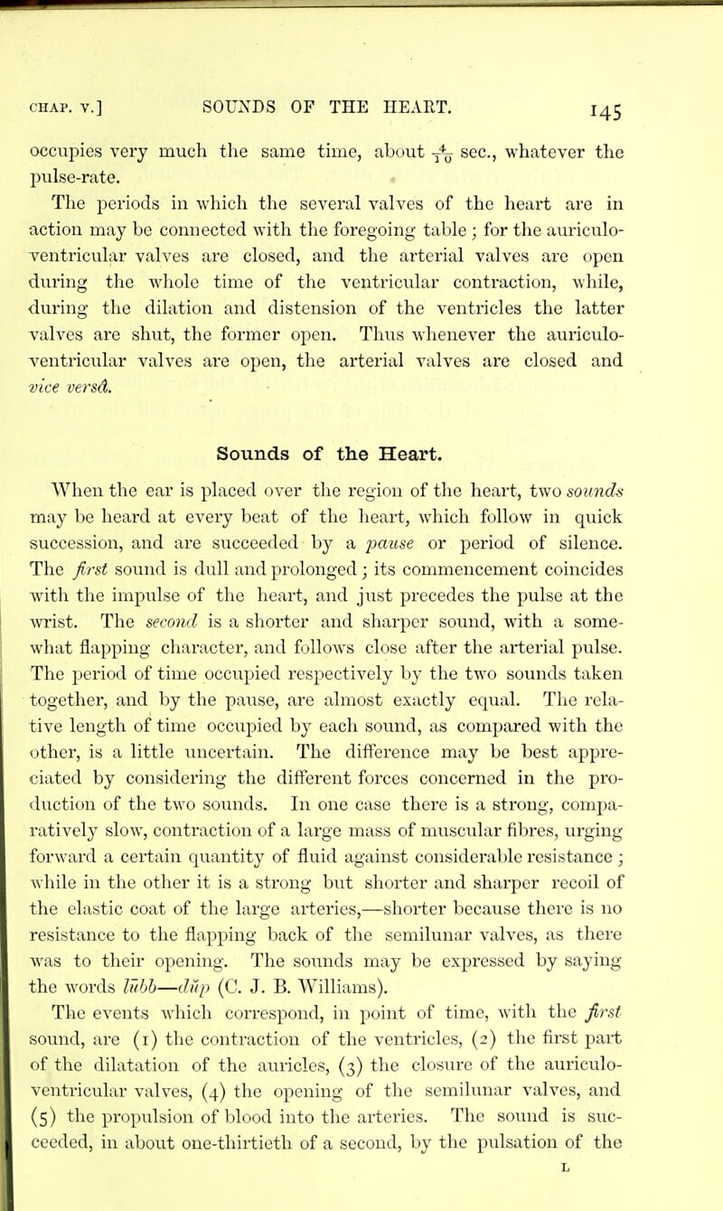 occupies very much the same time, abo\it y*^ sec, whatever the pulse-rate. - The periods in which the several valves of the heart are in action may be connected with tlie foregoing table ; for the auriculo- ventricular valves are closed, and the arterial valves are open during the wdiole time of the ventricular contraction, while, during the dilation and distension of the ventricles the latter valves are shut, the former open. Thus w^henever the auriculo- ventricular valves are open, the arterial valves are closed and vice versd. Sounds of the Heart. When the ear is placed over the region of the heart, two sounds may be heard at every beat of the heart, which follow in quick succession, and are succeeded by a 2Muse or j^eriod of silence. The first sound is dull and prolonged; its commencement coincides with the impulse of the heart, and just precedes the pulse at the wrist. The second is a shorter and sharper sound, with a some- what flapping character, and follows close after the arterial pulse. The period of time occupied respectively by the two sounds taken together, and by the pause, arc almost exactly equal. The rela- tive length of time occupied by each sound, as compared with the other, is a little imcertain. The difference may be best appre- ciated by considering the different forces concerned in the pro- duction of the two sounds. In one case there is a strong, compa- ratively slow, contraction of a large mass of muscular fibres, urging forward a certain quantity of fluid against considerable resistance; while in the other it is a strong but shorter and sharper recoil of the elastic coat of the large arteries,—shorter because there is no resistance to the flapping back of the semilunar valves, as there was to their opening. The sounds may be expressed by saying the words lubb—dup (C. J. B. Williams). The events which correspond, in point of time, with the first sound, are (i) the contraction of the ventricles, (2) the first part of the dilatation of the atiricles, {3) the closure of the aurieulo- ventricular valves, (4) the opening of the semilunar valves, and (5) the propulsion of blood into the arteries. The sound is suc- ceeded, in about one-thirtieth of a second, by the pulsation of the