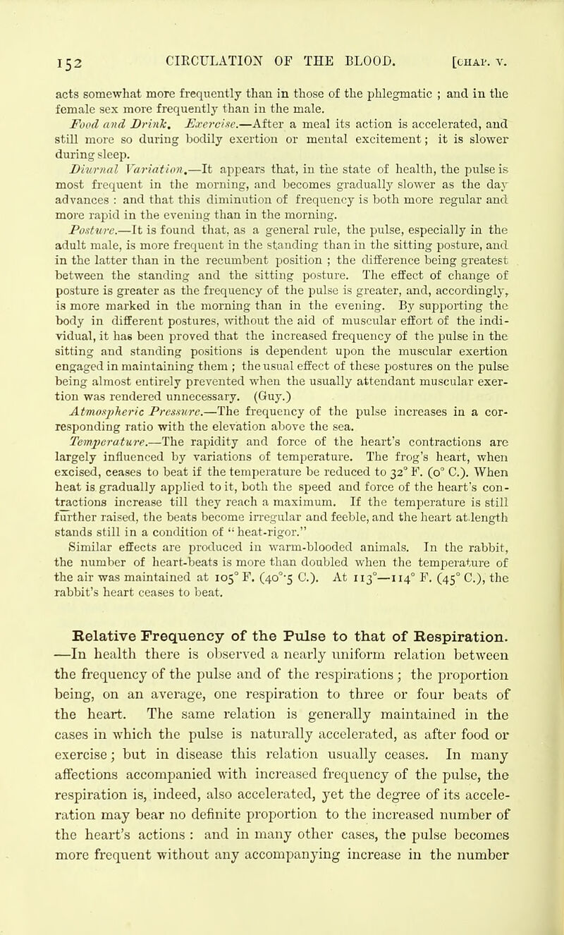 acts somewhat more frequently than in those of the phlegmatic ; and in the female sex more frequently than in the male. Food and Bi-ink, Exercise.—After a meal its action is accelerated, and still more so during bodily exertion or mental excitement; it is slower during sleep. Divr/tal Variation,—It appears that, in the state of health, the pulse is most frequent in the morning, and becomes gradually slower as the daj^ advances : and that this diminution of frequency is both more regular and more rapid in the evening than in the morning. Postvre.—It is found that, as a general rule, the pulse, especially in the adult male, is more frequent in the standing than in the sitting posture, and in the latter than in the recumbent position ; the difference being greatest between the standing and the sitting posture. The effect of change of posture is greater as the frequency of the pulse is greater, and, accordingly, is more marked in the morning than in the evening. By supporting the body in different postures, -without the aid of muscular effort of the indi- vidual, it has been proved that the increased frequency of the pulse in the sitting and standing positions is dependent upon the muscular exertion engaged in maintaining tliem ; the usual effect of these postures on the pulse being almost entirely prevented when the usually attendant muscular exer- tion was rendered unnecessary. (Guy.) Atmospheric Pressure.—The frequency of the pulse increases in a cor- responding ratio with the elevation aliove the sea. Temperature.—The rapidity and force of the heart's contractions are largely influenced by variations of temperature. The frog's heart, when excised, ceases to beat if the temperature be reduced to 32° F. (0° C). When heat is gradually applied to it, both the speed and force of the heart's con- tractions increase till they reach a maximum. If the temperature is still further raised, the beats become irregular and feeble, and the heart at.length stands still in a condition of heat-rigor. Similar effects are produced in warm-blooded animals. In the rabbit, the number of heart-beats is more than doubled when the temperature of the air was maintained at 105° F. (40°'5 C). At 113°—114° F. (45° C), the rabbit's heart ceases to beat. Relative Frequency of the Pulse to that of Respiration. —In health there is observed a nearly uniform relation between the frequency of the pulse and of the respirations ; the proportion being, on an average, one respiration to three or four beats of the heart. The same relation is generally maintained in the cases in which the pulse is naturally accelerated, as after food or exercise; but in disease this relation usually ceases. In many affections accompanied with increased frequency of the pulse, the respiration is, indeed, also accelerated, yet the degree of its accele- ration may bear no definite proportion to the increased number of the heart's actions : and in many other cases, the pulse becomes more frequent without any accompanying increase in the number