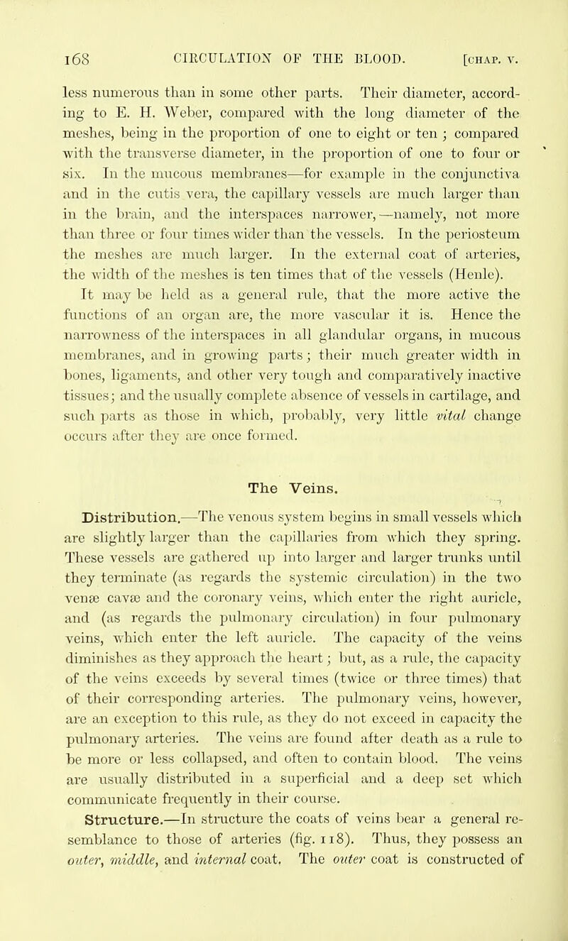 less numerous than in some other parts. Their diameter, accord- ing to E. H. Weher, compared with the long diameter of the meshes, being in the proportion of one to eight or ten ; compared with the transverse diameter, in the proportion of one to four or six. In the mucous membranes—for example in the conjunctiva and in the ciitis vera, the capillary vessels are much larger than in the brain, and the interspaces narrower,—namely, not more than three or four times wider than the vessels. In the periosteum the meshes are much larger. In the external coat of arteries, the Avidth of the meshes is ten times that of the vessels (Heule). It may be held as a general I'ule, that tliu more active the functions of an organ ai'C, the more vascular it is. Hence the narrowness of the inter-spaces in all glandular organs, in mucous membranes, and in growing parts; their much greater width in bones, ligaments, and other very tough and comparatively inactive tissues; and the usually complete absence of vessels in cartilage, and such parts as those in which, probably, very little vital change occurs after they are once formed. The Veins. Distribution.—The venous system begins in small vessels which are slightly larger than the caj)illaries from which they spring. These vessels are gathered up into larger and larger tnuiks luitil they terminate (as regards the systemic circulation) in the two vense cavas and the coi'onary veins, which enter the right aviricle, and (as regards the pulmonary circulation) in four pulmonary veins, which enter the left auricle. The capacity of the veins diminishes as they approach the heart; but, as a nilc, the capacity of the veins exceeds by several times (twice or three times) that of their corresponding arteries. The pulmonary veins, however, are an exception to this rule, as they do not exceed in capacity the pulmonary arteries. The veins are found after death as a rule to be more or less collapsed, and often to contain blood. The veins are usually distributed in a superficial and a deep set which communicate frequently in their course. Structure.—In structure the coats of veins bear a general re- semblance to those of arteries (fig. ii8). Thus, they possess an outer, middle, and internal coat. The outer coat is constructed of