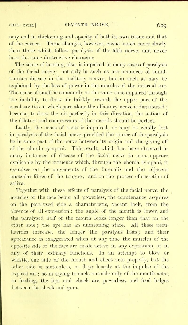 may end in thickening and opacity of lioth its own tissue and that of the cornea. These changes, however, ensue much more slowly than those which follow paralysis of the fifth nerve, and never bear the same destructive character. The sense of hearing, also, is impaired in many cases of paralysis of the facial nerve; not only in such as are instances of simul- taneous disease in the auditory nerves, but in such as may be explained by the loss of power in the muscles of the internal ear. The sense of smell is commonly at the same time impaired through the inability to draw air briskly towards the upper part of the nasal cavities in which part alone the olfactory nerve is distributed ] because, to draw the air perfectly in this direction, the action of the dilators and compressors of the nostrils should be perfect. Lastly, the sense of taste is impaired, or may be wholly lost in paralysis of the facial nerve, provided the source of the paralysis he in some part of the nerve between its origin and the giving off of the chorda tympani. This result, which has been observed in many instances of disease of the facial nerve in man, appears explicable by the influence which, through the chorda tymjjani, it exercises on the movements of the lingualis and the adjacent muscular fil)res of the tongue ; and on the process of secretion of saliva. Together with these effects of paralysis of the fiicial nerve, the muscles of the face being all powerless, the countenance acquires on the paralysed side a characteristic, vacant look, from the absence of all expression : the angle of the mouth is lower, and the paralysed lialf of the mouth looks longer than that on the other side ; the eye has an unmeaning stare. All these pecu- liarities increase, the longer the paralysis lasts; and their appearance is exaggerated when at any time the muscles of the opposite side of the face are made active in any expression, or in any of their ordinary functions. In an attempt to blow or whistle, one side of the mouth and cheek acts properly, but the other side is motionless, or flaps loosely at the impulse of the expired air ; so in trying to suck, one side only of the mouth acts ; in feeding, the lips and cheek are powerless, and food lodges 1 )Ctween the cheek and gum.