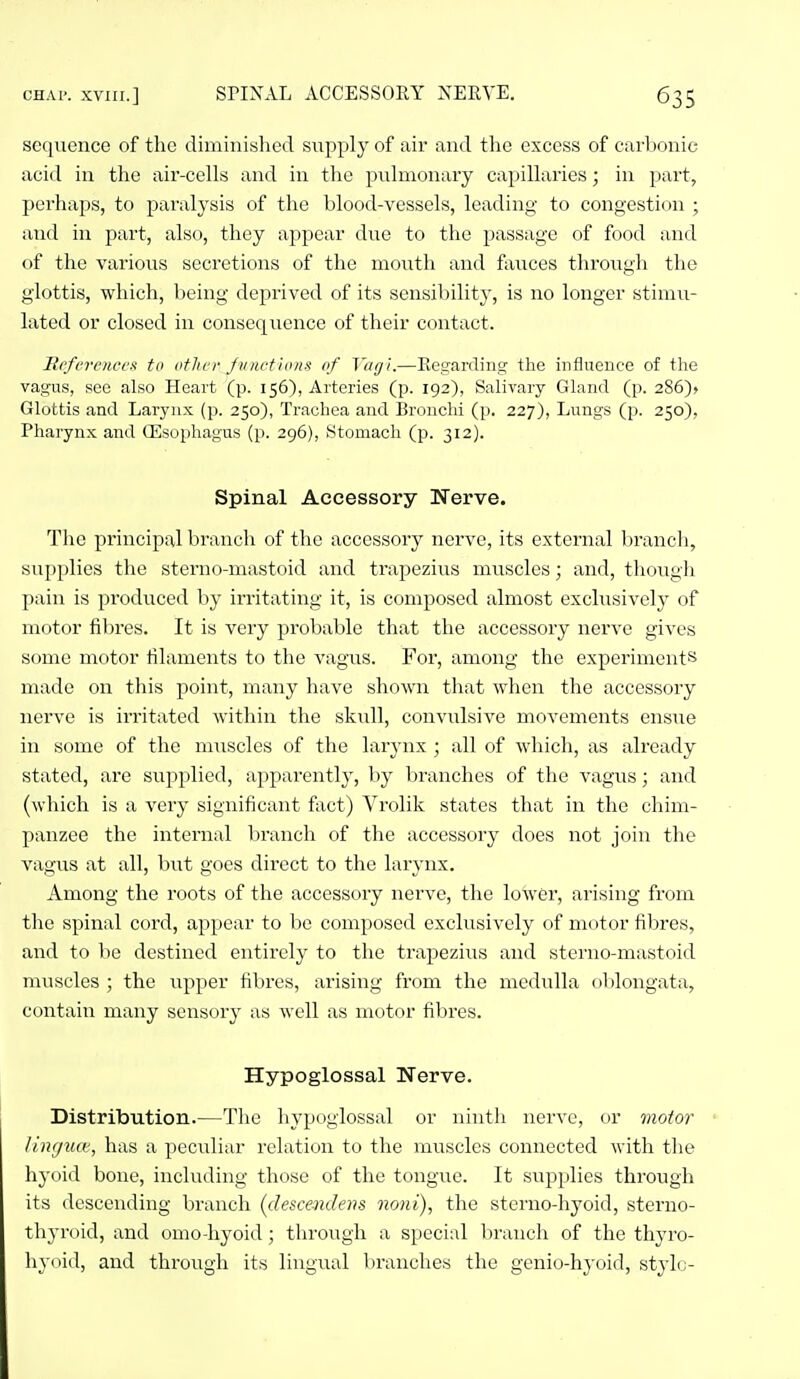 sccjuenco of the diminished supply of air and the excess of carbonie acid in the aii'-cells and in tlie pulmonary capillaries; in part, perhaps, to paralysis of the blood-vessels, leading to congestion ; and in part, also, they appear due to the passage of food and of the various secretions of the mouth and fiiuces through the glottis, which, being deprived of its sensibility, is no longer stimu- lated or closed in consequence of their contact. Rcferen.cex to other f 11 net ions of Vagi.—Eegarding the influence of the vagus, see also Heart (p. 156), Arteries (p. 192), Salivary Gland (p. 286)> Glottis and Larynx (p. 250), Trachea and Bronchi (p. 227), Lungs (p. 250), Pharynx and Oesophagus (p. 296), Stomach (p. 312). Spinal Accessory Nerve. The principal branch of the accessory nerve, its external branch, supplies the sterno-mastoid and trapezius muscles; and, though pain is produced by irritating it, is composed almost exclusively of motor fibres. It is very probable that the accessory nerve gives some motor tilaments to the vagus. For, among the experiments made on this point, many have shown that when the accessory nerve is irritated within the skull, convulsive movements ensue in some of the muscles of the larynx ; all of which, as already stated, are supplied, apparently, by branches of the vagus; and (which is a very significant fixct) Vrolik states that in the chim- panzee the internal branch of the accessory does not join the vagus at all, but goes direct to the larj-nx. Among the roots of the accessory nerve, the lower, arising from the spinal cord, appear to be composed exclusively of motor fibres, and to be destined entirely to the trapezius and sterno-mastoid muscles ; the up^^er fibres, arising from the medulla oblongata, contain many sensory as well as motor fibres. Hypoglossal Nerve. Distribution.—The hypoglossal or ninth nerve, or motor lingua, has a peculiar relation to the muscles connected with the hyoid bone, including those of the tongue. It supplies through its descending branch {clescendens noni), the sterno-hyoid, sterno- thyroid, and omo-hyoid; through a special branch of the thyro- hyoid, and through its lingual branches the genio-hyoid, stylo-