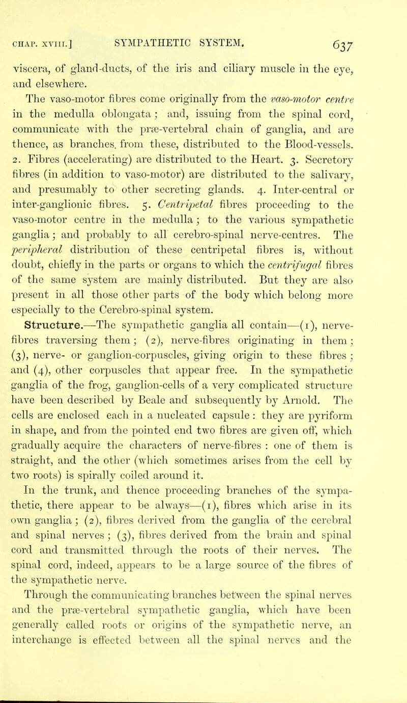 viscera, of gland-ducts, of the iris and ciliary muscle in the eye, and elsewhere. The vaso-motor fibres come originally from the vaso-motor centre in the medulla oblongata; and, issuing from the sjainal cord, communicate with the prse-vertebral chain of ganglia, and are thence, as branches, from these, distributed to the Blood-vessels. 2. Fibres (accelerating) are distributed to the Heart. 3. Secretory fibres (in addition to vaso-motor) are distributed to the salivary, and 2)resumably to other secreting glands. 4. Inter-central or inter-ganglionic fibres. 5. Centripetal fibres proceeding to the vaso-motor centre in the medulla; to the various sympathetic ganglia; and probably to all cerebro-spinal nerve-centres. The peripheral distribution of these centripetal fibres is, without doubt, chiefly in the parts or organs to which the centrifugal filires of the same system are mainly distributed. But they are also present in all those other parts of the body which belong more especially to the Cerebro-spinal system. Structure.—The sympathetic ganglia all contain—(i), nerve- fibres travei'sing them; (2), nerve-fibres originating in them; (3), nerve- or ganglion-corpuscles, giving origin to these fibi'cs ; and (4), other corpuscles that appear free. In the sympathetic ganglia of the frog, ganglion-cells of a very complicated structure have been described by Beale and subsequently by Arnold. The cells are enclosed each in a nucleated capsule : they are pyriform in shape, and from the pointed end two fibres are given off, which gradually acquire the characters of nerve-fibres : one of them is straight, and the other (which sometimes arises from the cell by two roots) is spirally coiled around it. In the trunk, and thence proceeding branches of the sympa- thetic, thei'o appear to be always—(i), fibres which arise in its own ganglia; (2), fibres derived from the ganglia of the cerebral and spinal nerves ; (3), fibres derived from the brain and spinal cord and transmitted through the roots of their nerves. The spinal cord, indeed, appears to be a large source of the fibres of the sympathetic nerve. Through the communicating branches between tlie spinal nerves and the prse-vertebral sympathetic ganglia, which have been generally called roots or origins of the sympathetic nerve, an interchange is effected between all the spinal nerves and the