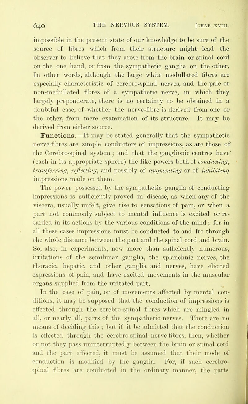impossible in the present state of our Iciiowledge to be sure of the source of fibres which from their structure might lead the observer to believe that they arose from the brain or spinal cord on the one hand, or from the sympathetic ganglia on the other. In other words, although the large white meduUated fibres are especially characteristic of cerebro-spinal nerves, and the pale or non-medullated fibres of a sympathetic nerve, in wliich they largely preponderate, there is no certainty to be obtained in a doubtful case, of whether the nerve-fibre is derived from one or the other, from mere examination of its structtire. It may be derived from either source. Functions.—It may be stated generally that the sympathetic nerve-fibres are simple conductors of impressions, as are those of the Cerebro-spinal system; and that the ganglionic centres have' (each in its appropriate sphere) the like powers both of conducting, transferring, reflecting, and possibly of augmenting or of inhibiting impressions made on them. The power possessed by the sympathetic ganglia of conducting impressions is sufficiently proved in disease, as when any of the viscera, iisually unfelt, give rise to sensations of pain, or when a p)art not commonly subject to mental influence is excited or re- tarded in its actions by the various conditions of the mind; for in all these cases impressions must be conducted to and fro through the whole distance between the part and the spinal cord and brain. So, also, in experiments, now more than suflficiently numerous, irritations of the semilunar ganglia, the sjjlanchnic nerves, the thoracic, hepatic, and other ganglia and nerves, have elicited expressions of pain, and have excited movements in the muscular organs supplied from the irritated part. In the case of pain, or of movements afifected bj' mental con- ditions, it may be supposed that the conduction of impressions is effected through the cerebro-spinal fibres which are mingled in all, or nearly all, parts of the sympathetic nerves. There are no means of deciding this; biit if it be admitted that the conduction is effected through the cerebro-spinal nerve-fibres, then, whether or not they pass uninterruptedly between the brain or spinal cord and the part affected, it must be assumed that their mode of conduction is modified by the ganglia. For, if such cerel)ro- spinal fibres are conducted in the ordinary manner, the parts