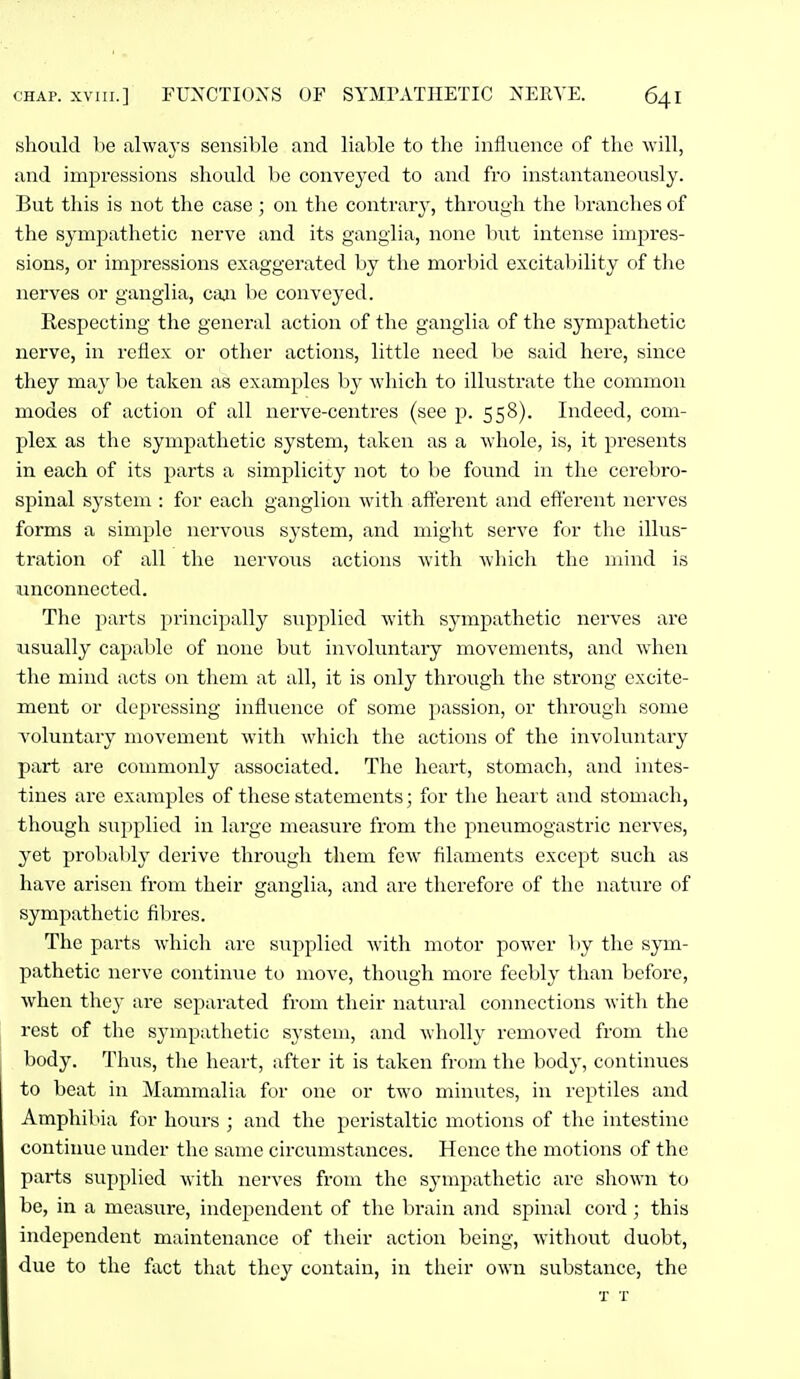 should be always sensible and liable to the influence of the will, and impressions should be convej'cd to and fro instantaneously. But this is not the case; on the contrary, through the Ijranches of the sympathetic nerve and its ganglia, none but intense impres- sions, or impressions exaggerated by the morbid excitability of the nerves or ganglia, can be conveyed. Respecting the general action of the ganglia of the sympathetic nerve, in reflex or other actions, little need be said here, since they may be taken as examples by which to illustrate the common modes of action of all nerve-centres (see p. 558). Indeed, com- plex as the sympathetic system, taken as a whole, is, it presents in each of its parts a simplicity not to be found in the cerebro- spinal system : for each ganglion with aft'erent and efferent nerves forms a simple nervous system, and might serve for the illus- tration of all the nervous actions with which the mind is iinconnected. The parts principally supplied with sympathetic nerves are usually capable of none but involuntary movements, and when the mind acts on them at all, it is only through the strong excite- ment or depressing influence of some passion, or through some voluntary movement with which the actions of the involuntary part are commonly associated. The heart, stomach, and intes- tines are examples of these statements; for the heart and stomach, though supplied in large measure from the pneumogastric nerves, yet probably derive through them few filaments except such as have arisen from their ganglia, and are therefore of the nature of sympathetic filires. The parts which are supplied with motor power ])y the sym- pathetic nerve continue to move, though more feebly than before, when they are separated from their natural connections witli the rest of the sympathetic system, and wholly removed from the body. Thus, the heart, after it is taken from the body, continues to beat in Mammalia for one or two minutes, in reptiles and Amphibia for hours ; and the peristaltic motions of the intestine continue under the same circumstances. Hence the motions of the parts supplied with nerves from the sympathetic are shown to be, in a measure, independent of the brain and spinal cord; this independent maintenance of their action being, without duobt, due to the fact that they contain, in their own substance, the T T
