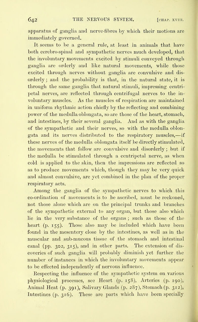 apparatus of ganglia and nerve-fibres by which their motions are immediately governed. It seems to be a general rule, at least in animals that have both ccrebro-spinal and sympathetic nerves mx\c\i developed, that the invohmtary movements excited by stimuli conveyed through ganglia are orderly and like natural movements, while those excited through nerves without ganglia are convulsive and di-s- orderly; and the probability is that, in the natviral state, it is through the same ganglia that natural stimuli, impressing centri- petal nerves, are reflected through centrifugal nerves to the in- voluntary muscles. As the muscles of res^jiration are maintained in uniform rhythmic action chiefly by the reflecting and combining power of the medulla oblongata, so are those of the heart, stomach, and intestines, by their several ganglia. And as with the ganglia of the sympathetic and their nerves, so with the medulla oblon- gata and its nerves distributed to the respiratory muscles,—if these nerves of the medulla oblongata itself be directly stimulated, the movements that follow are convulsive and disorderly; but if the medulla be stimulated through a centripetal nerve, as when cold is applied to the skin, then the impressions are reflected so as to produce movements which, though they may be very quick and almost convulsive, are yet combined in the plan of the proper respiratory acts. Among the ganglia of the sympathetic nerves to Avhich this co-ordination of movements is to be ascribed, must be reckoned, not those alone which arc on the principal trunks and branches of the sympathetic external t(^ any organ, but those also which lie in the very substance of the organs ; such as those of the heart (p. 155). Those also may be included which have been found in the mesentery close by the intestines, as well as in the muscular and sub-mucous tissue of tlie stomach and intestinal canal (pp. 302, 315), and in other parts. The extension of dis- coveries of such ganglia will prol)ably diminish yet further the number of instances in which the invohuitary movements appear to be effected independently of nervous influence. Respecting the influence of the sympathetic system on various physiological pi-ocesses, see Heart (p. 158), Arteries (p. 190), Animal Heat (p. 391), Salivary Glands (p. 287), Stomach (p. 312), Intestines (p. 316). These are parts which liave been specially