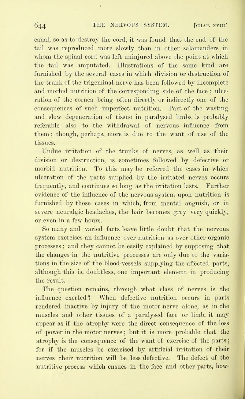 canal, so as to destroy the cord, it was found that the end of the tail was reproduced more slowly than in other salamanders in whom the spinal cord was left uninjured above the point at which the tail was amputated. Illustrations of the same kind are furnished by the several cases in which division or destruction of the trunk of the trigeminal nerve has been followed by incomplete and morbid nutrition of the corresponding side of the face ; ulce- ration of the cornea being often directly or indirectly one of the consequences of such imperfect nutrition. Part of the wasting and slow degeneration of tissue in paralysed limbs is probably referable also to the withdrawal of nervous influence from them; though, perhaps, more is due to the want of use of the tissues. Undue irritation of the ti-unks of nerves, as well as their division or destruction, is sometimes followed by defective or morbid nutrition. To this may be referred the cases in which ulceration of the parts supplied by the irritated nerves occurs frequently, and continues so long as the irritation lasts. Further evidence of the influence of the nervous system upon nutrition is furnished by those cases in which, from mental anguish, or in severe neuralgic headaches, the hair becomes grey very quickly, or even in a few hours. So many and varied facts leave little doubt that the nervous system exercises an influence over nutrition as over other organic processes; and they cannot be easily explained by supposing that the changes in the nutritive processes are only due to the varia- tions in the size of the blood-vessels supplying the affected parts, although this is, doubtless, one important element in producing the result. The question remains, through what class of nerves is the influence exerted ? When defective nutrition occurs in parts rendered inactive by injury of the motor nerve alone, as in the muscles and other tissues of a paralysed face or limb, it may appear as if the atrophy were the direct consequence of the loss of power in the motor nerves; but it is more probable that the atrophy is the consequence of the want of exercise of the parts; for if the muscles be exercised by artificial irritation of their nerves their nutrition will be less defective. The defect of the nutritive process which ensues in the face and other parts, how-