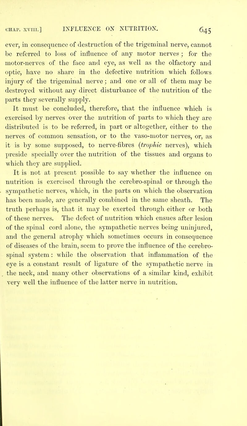 ever, in consequence of destruction of the trigeminal nerve, cannot be referred to loss of influence of any motor nerves ; for the motor-nerves of the face and eye, as ■well as the olfactory and optic, have no share in the defective nutrition which follows injury of the trigeminal nerve; and one or all of them may be destroyed without aiiy direct disturbance of the nutrition of the parts they severally supply. It must be concluded, therefore, that the influence which is exercised by nerves over the nutrition of parts to M'hich they are distributed is to be referred, in part or altogether, either to the nerves of common sensation, or to the vaso-motor nerves, or, as it is by some supposed, to nerve-fibres {trophic nerves), which preside specially over the nutrition of the tiss^^es and organs to which they are supplied. It is not at present possible to say whether the influence on nutrition is exercised through the cerebro-spinal or through the sympathetic nerves, which, in the parts on which the observation has been made, are generally combined in the same sheath. The truth perhaps is, that it may be exerted through either or both of these nerves. The defect of nutrition which ensues after lesion of the spinal cord alone, the sympathetic nerves being uninjured, and the general atrophy which sometimes occurs in consequence of diseases of the brain, seem to prove the influence of the cerebro- spinal system: while the observation that inflammation of the eye is a constant result of ligature of the sympathetic nerve in the neck, and many other obsei'vations of a similar kind, exhibit very well the influence of the latter nerve in nutrition.